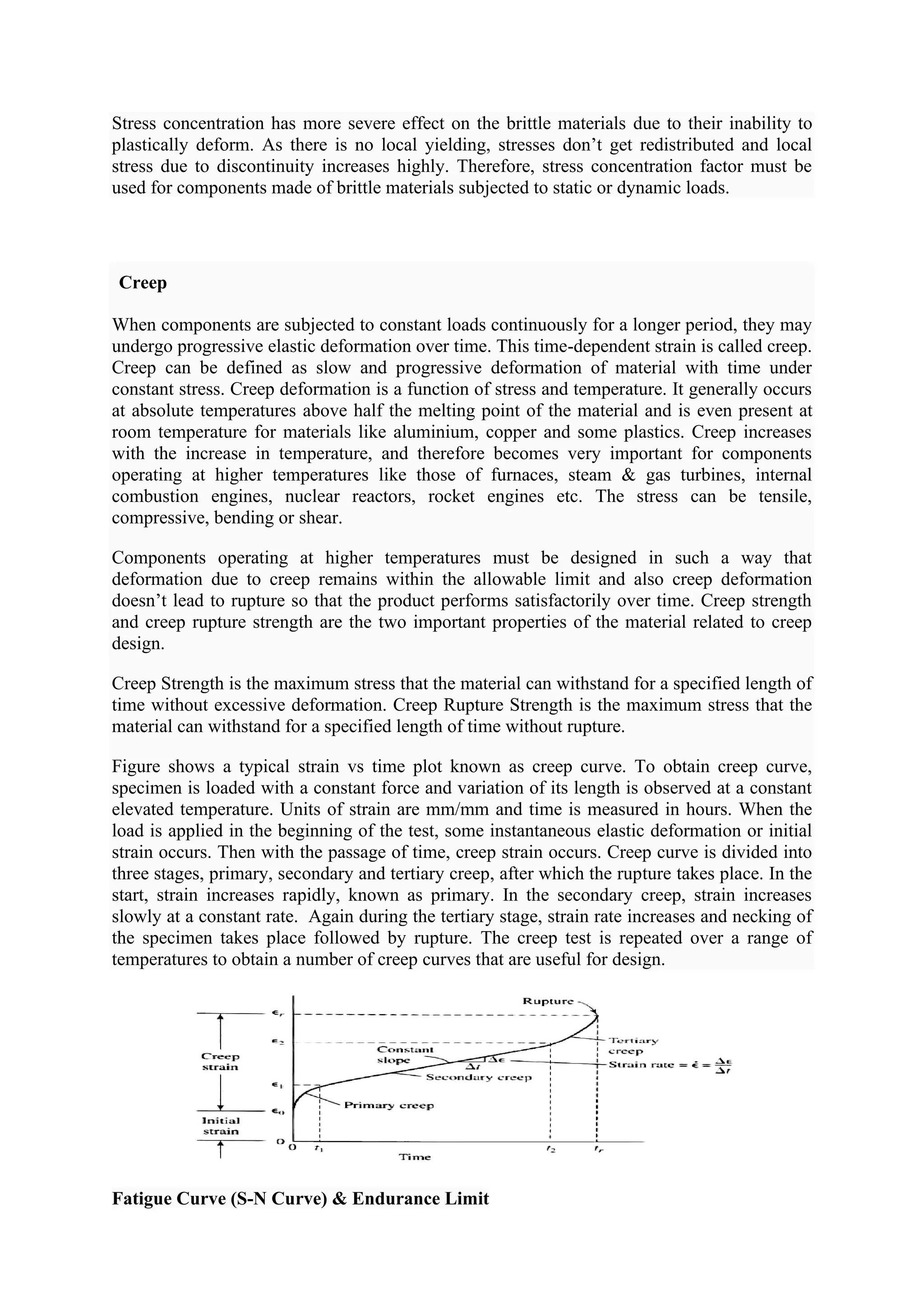 Stress concentration has more severe effect on the brittle materials due to their inability to
plastically deform. As there is no local yielding, stresses don’t get redistributed and local
stress due to discontinuity increases highly. Therefore, stress concentration factor must be
used for components made of brittle materials subjected to static or dynamic loads.
Creep
When components are subjected to constant loads continuously for a longer period, they may
undergo progressive elastic deformation over time. This time-dependent strain is called creep.
Creep can be defined as slow and progressive deformation of material with time under
constant stress. Creep deformation is a function of stress and temperature. It generally occurs
at absolute temperatures above half the melting point of the material and is even present at
room temperature for materials like aluminium, copper and some plastics. Creep increases
with the increase in temperature, and therefore becomes very important for components
operating at higher temperatures like those of furnaces, steam & gas turbines, internal
combustion engines, nuclear reactors, rocket engines etc. The stress can be tensile,
compressive, bending or shear.
Components operating at higher temperatures must be designed in such a way that
deformation due to creep remains within the allowable limit and also creep deformation
doesn’t lead to rupture so that the product performs satisfactorily over time. Creep strength
and creep rupture strength are the two important properties of the material related to creep
design.
Creep Strength is the maximum stress that the material can withstand for a specified length of
time without excessive deformation. Creep Rupture Strength is the maximum stress that the
material can withstand for a specified length of time without rupture.
Figure shows a typical strain vs time plot known as creep curve. To obtain creep curve,
specimen is loaded with a constant force and variation of its length is observed at a constant
elevated temperature. Units of strain are mm/mm and time is measured in hours. When the
load is applied in the beginning of the test, some instantaneous elastic deformation or initial
strain occurs. Then with the passage of time, creep strain occurs. Creep curve is divided into
three stages, primary, secondary and tertiary creep, after which the rupture takes place. In the
start, strain increases rapidly, known as primary. In the secondary creep, strain increases
slowly at a constant rate. Again during the tertiary stage, strain rate increases and necking of
the specimen takes place followed by rupture. The creep test is repeated over a range of
temperatures to obtain a number of creep curves that are useful for design.
Fatigue Curve (S-N Curve) & Endurance Limit
 