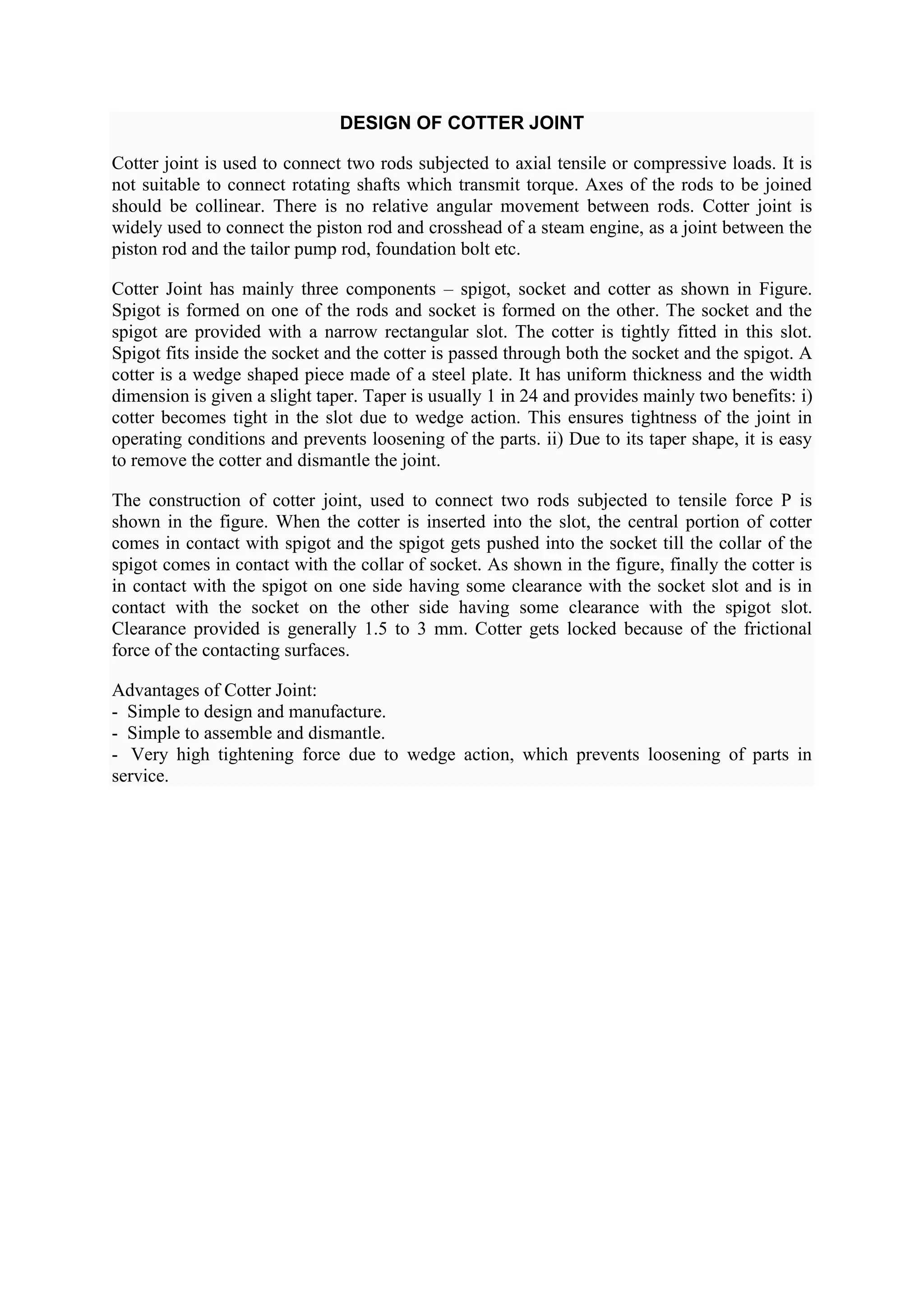 DESIGN OF COTTER JOINT
Cotter joint is used to connect two rods subjected to axial tensile or compressive loads. It is
not suitable to connect rotating shafts which transmit torque. Axes of the rods to be joined
should be collinear. There is no relative angular movement between rods. Cotter joint is
widely used to connect the piston rod and crosshead of a steam engine, as a joint between the
piston rod and the tailor pump rod, foundation bolt etc.
Cotter Joint has mainly three components – spigot, socket and cotter as shown in Figure.
Spigot is formed on one of the rods and socket is formed on the other. The socket and the
spigot are provided with a narrow rectangular slot. The cotter is tightly fitted in this slot.
Spigot fits inside the socket and the cotter is passed through both the socket and the spigot. A
cotter is a wedge shaped piece made of a steel plate. It has uniform thickness and the width
dimension is given a slight taper. Taper is usually 1 in 24 and provides mainly two benefits: i)
cotter becomes tight in the slot due to wedge action. This ensures tightness of the joint in
operating conditions and prevents loosening of the parts. ii) Due to its taper shape, it is easy
to remove the cotter and dismantle the joint.
The construction of cotter joint, used to connect two rods subjected to tensile force P is
shown in the figure. When the cotter is inserted into the slot, the central portion of cotter
comes in contact with spigot and the spigot gets pushed into the socket till the collar of the
spigot comes in contact with the collar of socket. As shown in the figure, finally the cotter is
in contact with the spigot on one side having some clearance with the socket slot and is in
contact with the socket on the other side having some clearance with the spigot slot.
Clearance provided is generally 1.5 to 3 mm. Cotter gets locked because of the frictional
force of the contacting surfaces.
Advantages of Cotter Joint:
- Simple to design and manufacture.
- Simple to assemble and dismantle.
- Very high tightening force due to wedge action, which prevents loosening of parts in
service.
 