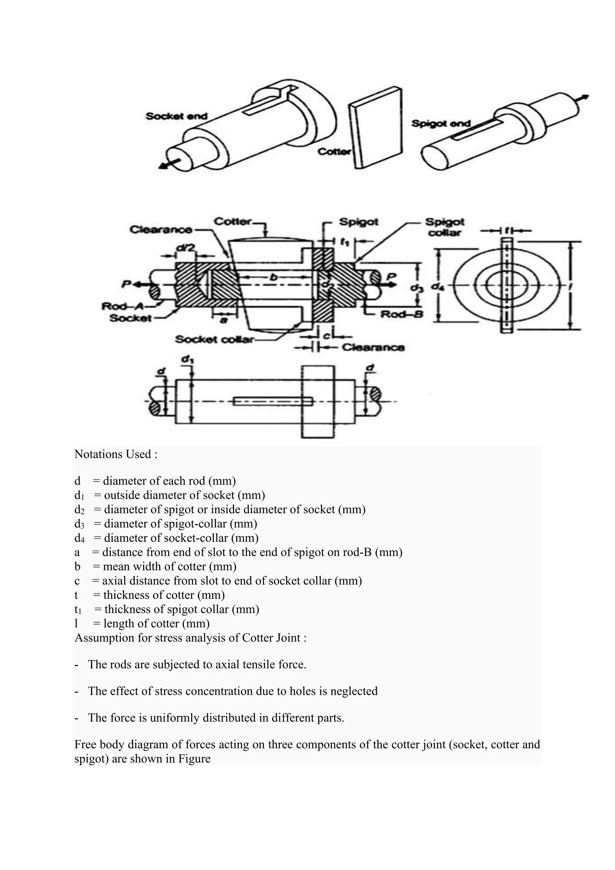 Notations Used :
d = diameter of each rod (mm)
d1 = outside diameter of socket (mm)
d2 = diameter of spigot or inside diameter of socket (mm)
d3 = diameter of spigot-collar (mm)
d4 = diameter of socket-collar (mm)
a = distance from end of slot to the end of spigot on rod-B (mm)
b = mean width of cotter (mm)
c = axial distance from slot to end of socket collar (mm)
t = thickness of cotter (mm)
t1 = thickness of spigot collar (mm)
l = length of cotter (mm)
Assumption for stress analysis of Cotter Joint :
- The rods are subjected to axial tensile force.
- The effect of stress concentration due to holes is neglected
- The force is uniformly distributed in different parts.
Free body diagram of forces acting on three components of the cotter joint (socket, cotter and
spigot) are shown in Figure
 