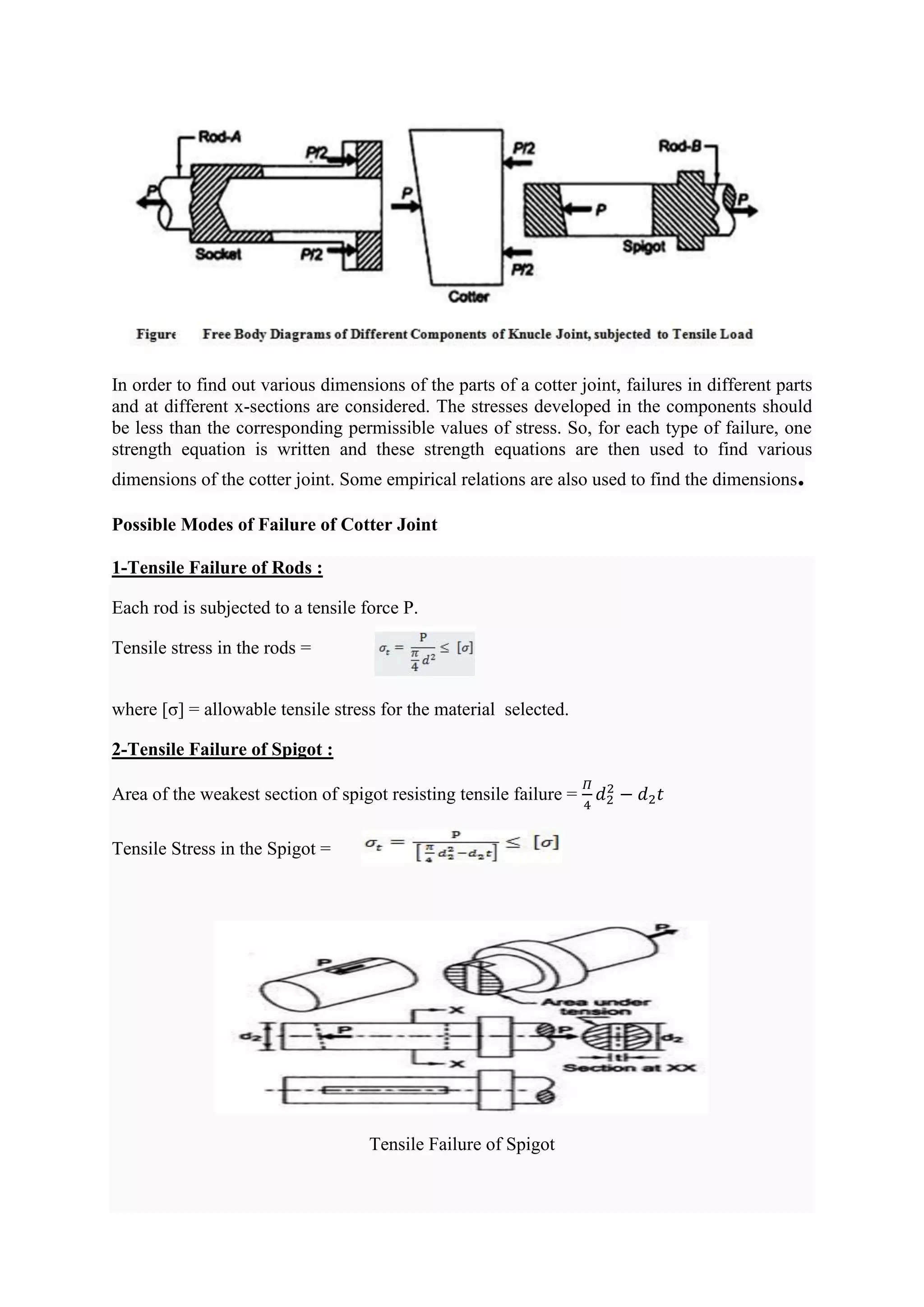 In order to find out various dimensions of the parts of a cotter joint, failures in different parts
and at different x-sections are considered. The stresses developed in the components should
be less than the corresponding permissible values of stress. So, for each type of failure, one
strength equation is written and these strength equations are then used to find various
dimensions of the cotter joint. Some empirical relations are also used to find the dimensions.
Possible Modes of Failure of Cotter Joint
1-Tensile Failure of Rods :
Each rod is subjected to a tensile force P.
Tensile stress in the rods =
where [σ] = allowable tensile stress for the material selected.
2-Tensile Failure of Spigot :
Area of the weakest section of spigot resisting tensile failure =
𝛱
4
𝑑2
2
− 𝑑2𝑡
Tensile Stress in the Spigot =
Tensile Failure of Spigot
 