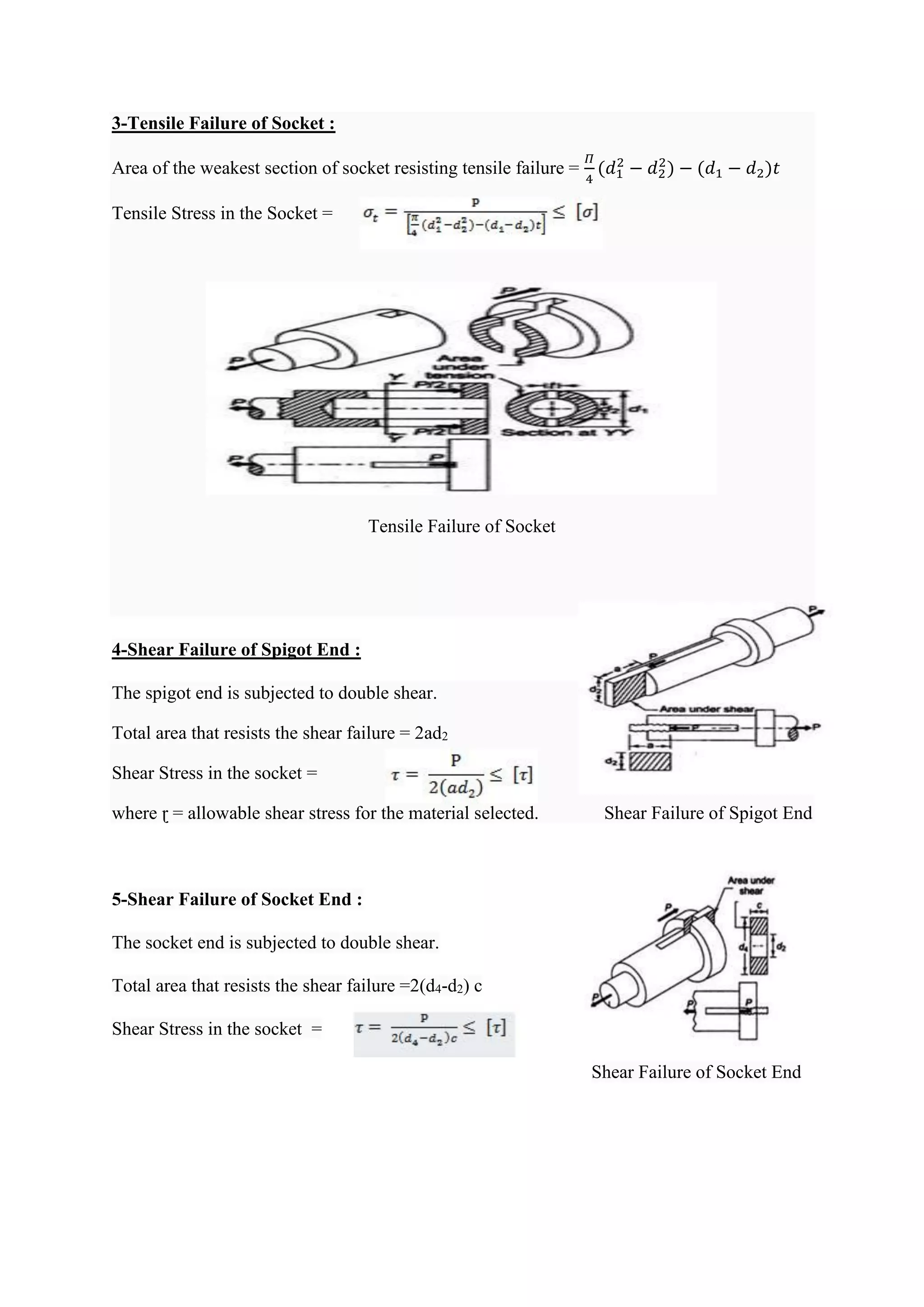 3-Tensile Failure of Socket :
Area of the weakest section of socket resisting tensile failure =
𝛱
4
(𝑑1
2
− 𝑑2
2
) − (𝑑1 − 𝑑2)𝑡
Tensile Stress in the Socket =
Tensile Failure of Socket
4-Shear Failure of Spigot End :
The spigot end is subjected to double shear.
Total area that resists the shear failure = 2ad2
Shear Stress in the socket =
where ɽ = allowable shear stress for the material selected. Shear Failure of Spigot End
5-Shear Failure of Socket End :
The socket end is subjected to double shear.
Total area that resists the shear failure =2(d4-d2) c
Shear Stress in the socket =
Shear Failure of Socket End
 