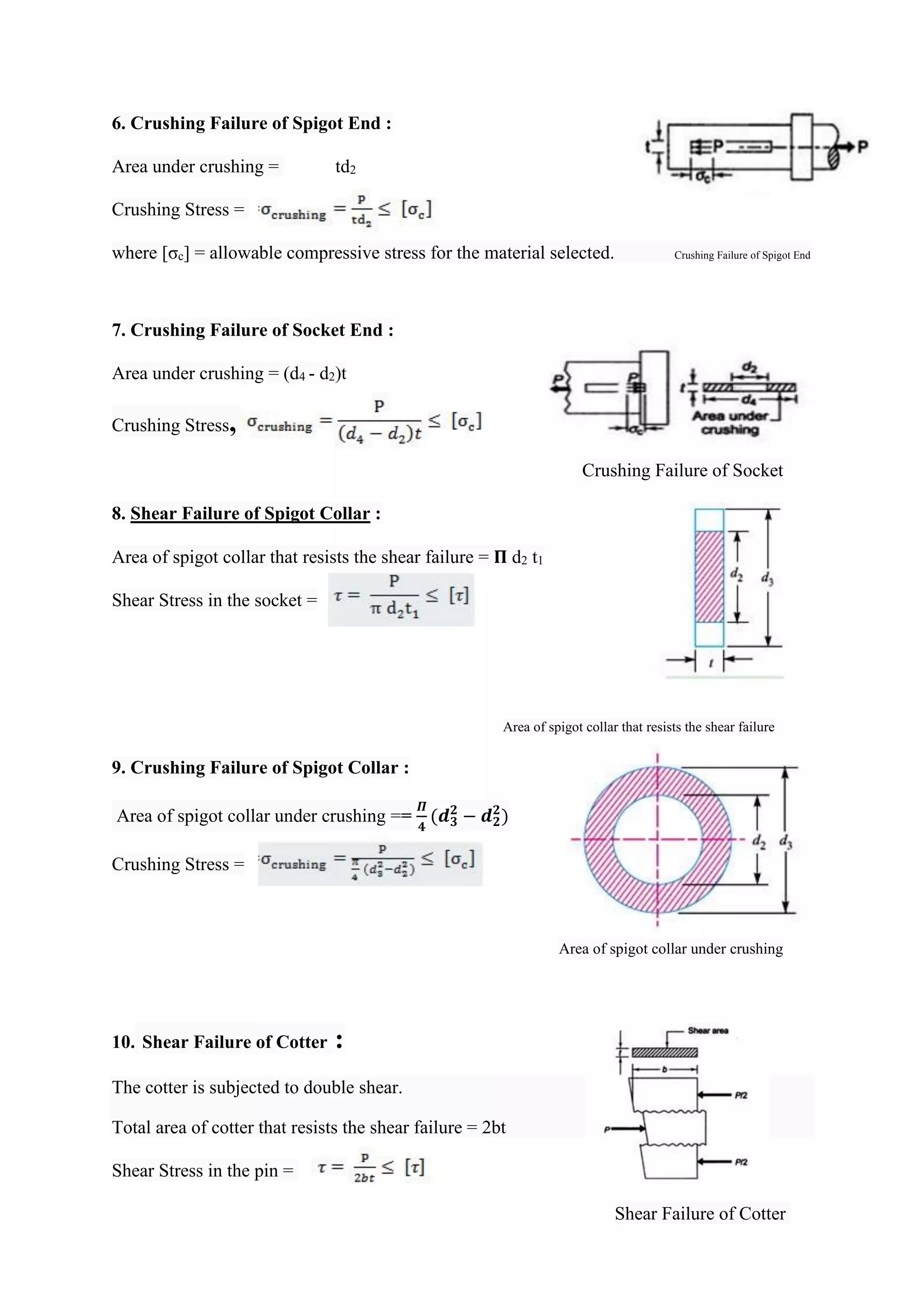 6. Crushing Failure of Spigot End :
Area under crushing = td2
Crushing Stress =
where [σc] = allowable compressive stress for the material selected. Crushing Failure of Spigot End
7. Crushing Failure of Socket End :
Area under crushing = (d4 - d2)t
Crushing Stress,
Crushing Failure of Socket
8. Shear Failure of Spigot Collar :
Area of spigot collar that resists the shear failure = 𝚷 d2 t1
Shear Stress in the socket =
Area of spigot collar that resists the shear failure
9. Crushing Failure of Spigot Collar :
Area of spigot collar under crushing ==
𝜫
𝟒
(𝒅𝟑
𝟐
− 𝒅𝟐
𝟐
)
Crushing Stress =
Area of spigot collar under crushing
10. Shear Failure of Cotter :
The cotter is subjected to double shear.
Total area of cotter that resists the shear failure = 2bt
Shear Stress in the pin =
Shear Failure of Cotter
 