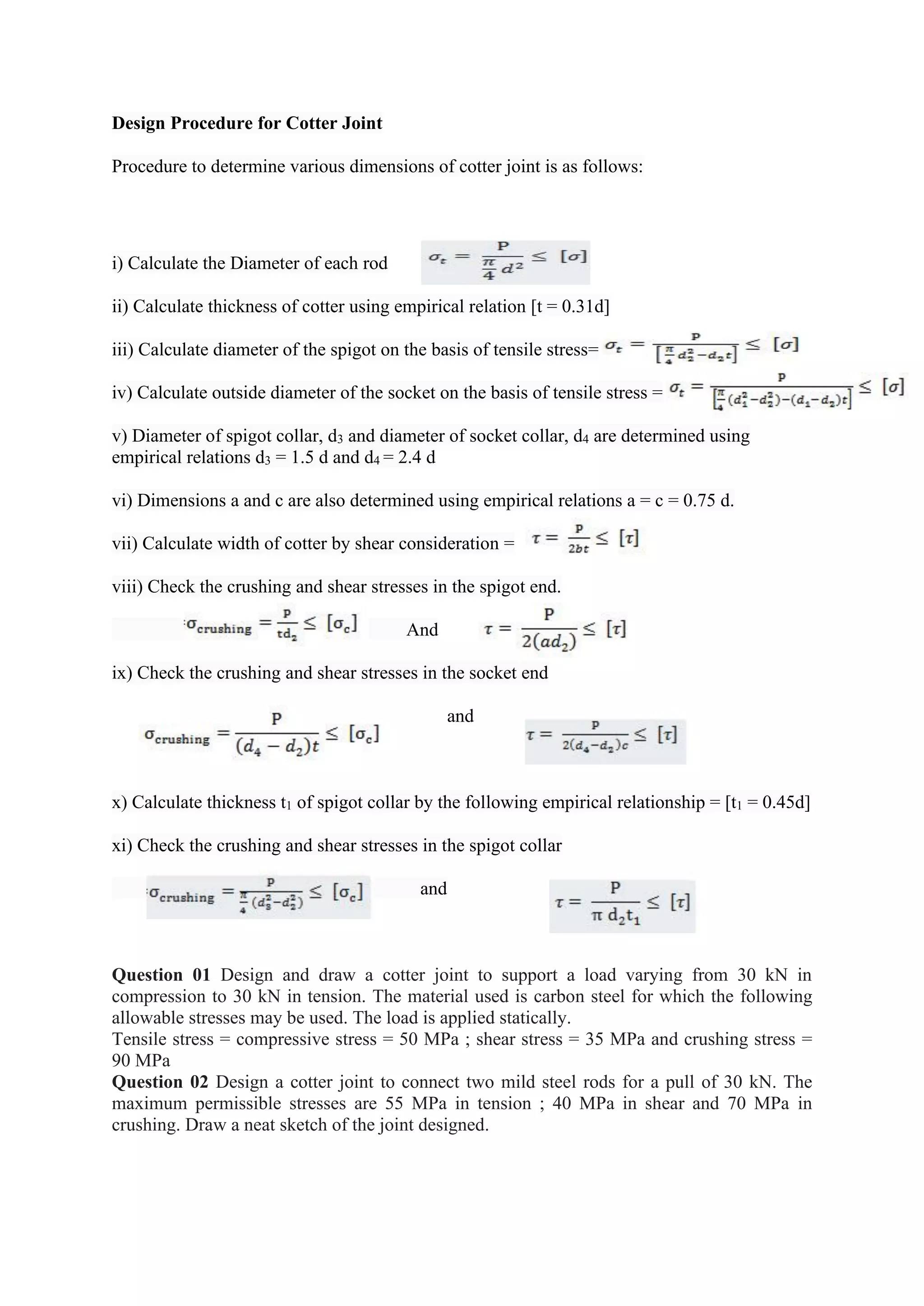 Design Procedure for Cotter Joint
Procedure to determine various dimensions of cotter joint is as follows:
i) Calculate the Diameter of each rod
ii) Calculate thickness of cotter using empirical relation [t = 0.31d]
iii) Calculate diameter of the spigot on the basis of tensile stress=
iv) Calculate outside diameter of the socket on the basis of tensile stress =
v) Diameter of spigot collar, d3 and diameter of socket collar, d4 are determined using
empirical relations d3 = 1.5 d and d4 = 2.4 d
vi) Dimensions a and c are also determined using empirical relations a = c = 0.75 d.
vii) Calculate width of cotter by shear consideration =
viii) Check the crushing and shear stresses in the spigot end.
And
ix) Check the crushing and shear stresses in the socket end
and
x) Calculate thickness t1 of spigot collar by the following empirical relationship = [t1 = 0.45d]
xi) Check the crushing and shear stresses in the spigot collar
and
Question 01 Design and draw a cotter joint to support a load varying from 30 kN in
compression to 30 kN in tension. The material used is carbon steel for which the following
allowable stresses may be used. The load is applied statically.
Tensile stress = compressive stress = 50 MPa ; shear stress = 35 MPa and crushing stress =
90 MPa
Question 02 Design a cotter joint to connect two mild steel rods for a pull of 30 kN. The
maximum permissible stresses are 55 MPa in tension ; 40 MPa in shear and 70 MPa in
crushing. Draw a neat sketch of the joint designed.
 