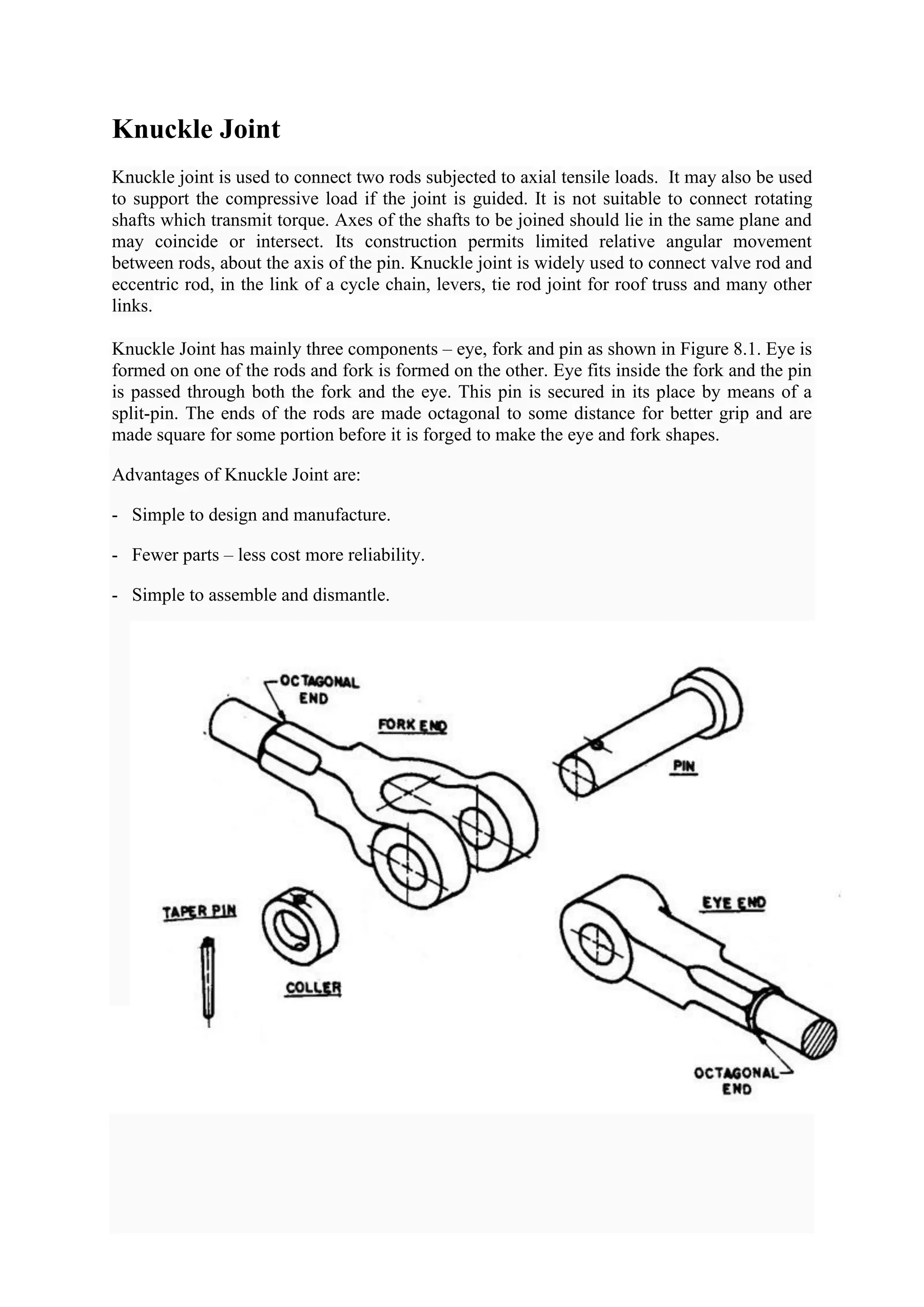 Knuckle Joint
Knuckle joint is used to connect two rods subjected to axial tensile loads. It may also be used
to support the compressive load if the joint is guided. It is not suitable to connect rotating
shafts which transmit torque. Axes of the shafts to be joined should lie in the same plane and
may coincide or intersect. Its construction permits limited relative angular movement
between rods, about the axis of the pin. Knuckle joint is widely used to connect valve rod and
eccentric rod, in the link of a cycle chain, levers, tie rod joint for roof truss and many other
links.
Knuckle Joint has mainly three components – eye, fork and pin as shown in Figure 8.1. Eye is
formed on one of the rods and fork is formed on the other. Eye fits inside the fork and the pin
is passed through both the fork and the eye. This pin is secured in its place by means of a
split-pin. The ends of the rods are made octagonal to some distance for better grip and are
made square for some portion before it is forged to make the eye and fork shapes.
Advantages of Knuckle Joint are:
- Simple to design and manufacture.
- Fewer parts – less cost more reliability.
- Simple to assemble and dismantle.
 
