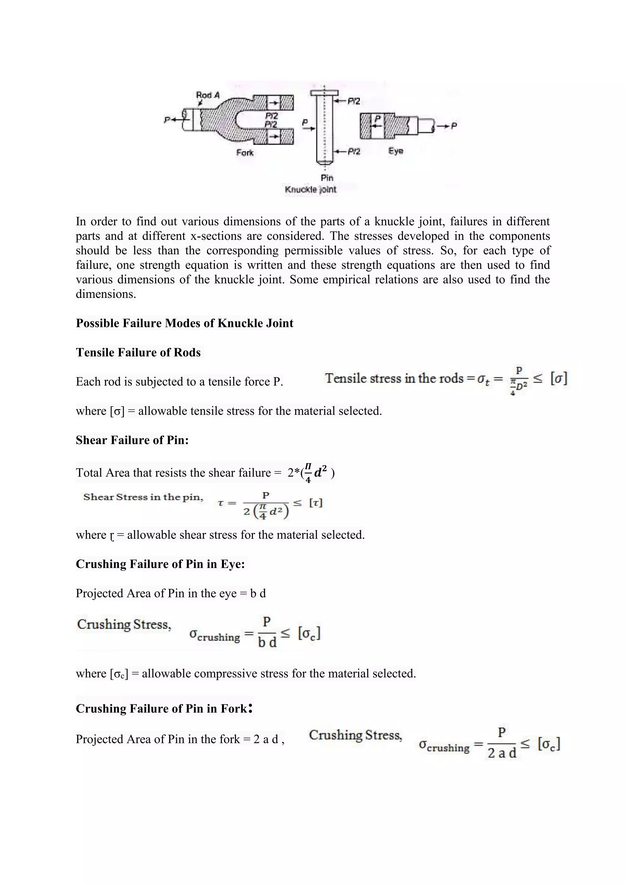In order to find out various dimensions of the parts of a knuckle joint, failures in different
parts and at different x-sections are considered. The stresses developed in the components
should be less than the corresponding permissible values of stress. So, for each type of
failure, one strength equation is written and these strength equations are then used to find
various dimensions of the knuckle joint. Some empirical relations are also used to find the
dimensions.
Possible Failure Modes of Knuckle Joint
Tensile Failure of Rods
Each rod is subjected to a tensile force P.
where [σ] = allowable tensile stress for the material selected.
Shear Failure of Pin:
Total Area that resists the shear failure = 2*(
𝜫
𝟒
𝒅𝟐
)
where ɽ = allowable shear stress for the material selected.
Crushing Failure of Pin in Eye:
Projected Area of Pin in the eye = b d
where [σc] = allowable compressive stress for the material selected.
Crushing Failure of Pin in Fork:
Projected Area of Pin in the fork = 2 a d ,
 