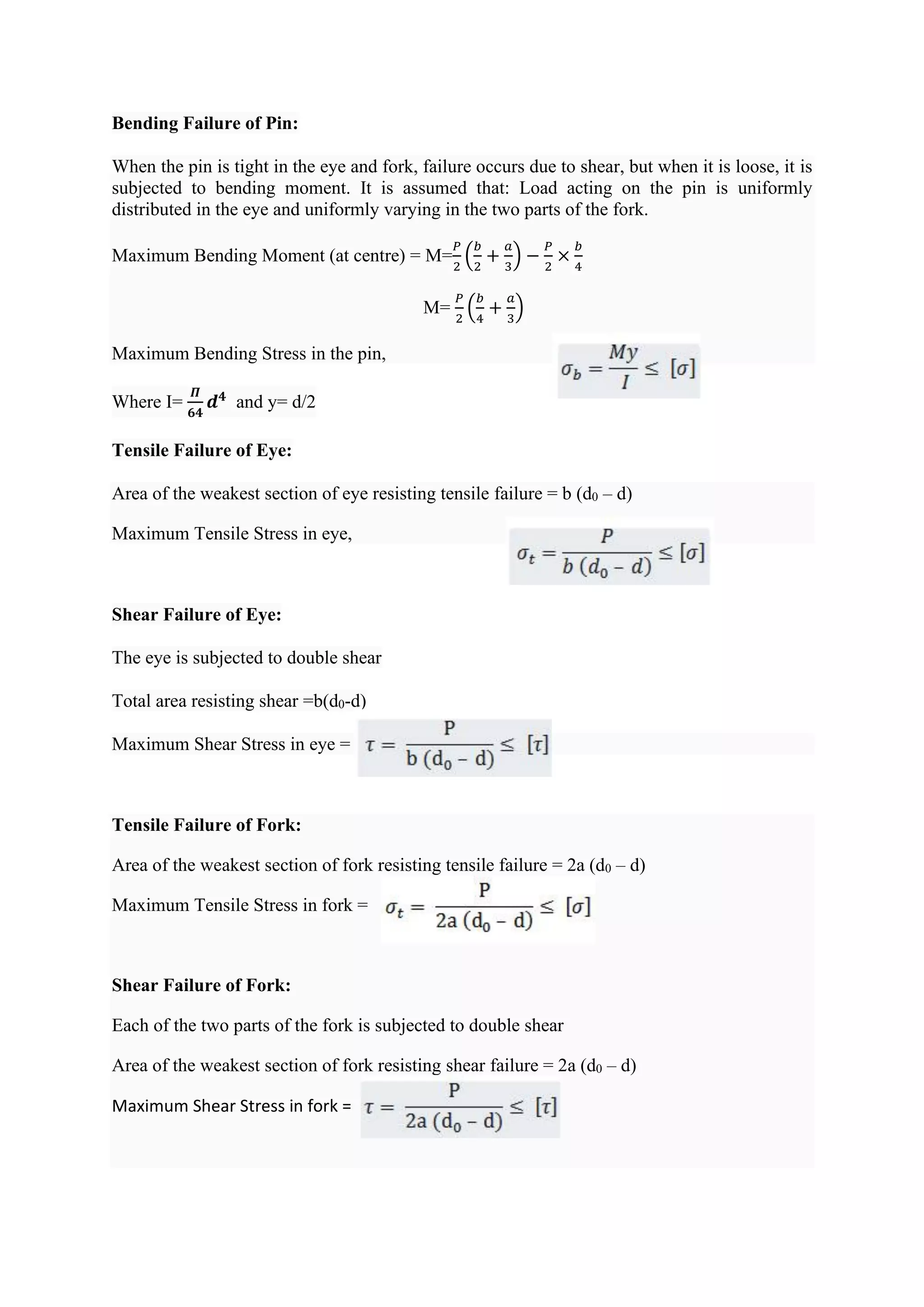 Bending Failure of Pin:
When the pin is tight in the eye and fork, failure occurs due to shear, but when it is loose, it is
subjected to bending moment. It is assumed that: Load acting on the pin is uniformly
distributed in the eye and uniformly varying in the two parts of the fork.
Maximum Bending Moment (at centre) = M=
𝑃
2
(
𝑏
2
+
𝑎
3
) −
𝑃
2
×
𝑏
4
M=
𝑃
2
(
𝑏
4
+
𝑎
3
)
Maximum Bending Stress in the pin,
Where I=
𝜫
𝟔𝟒
𝒅𝟒
and y= d/2
Tensile Failure of Eye:
Area of the weakest section of eye resisting tensile failure = b (d0 – d)
Maximum Tensile Stress in eye,
Shear Failure of Eye:
The eye is subjected to double shear
Total area resisting shear =b(d0-d)
Maximum Shear Stress in eye =
Tensile Failure of Fork:
Area of the weakest section of fork resisting tensile failure = 2a (d0 – d)
Maximum Tensile Stress in fork =
Shear Failure of Fork:
Each of the two parts of the fork is subjected to double shear
Area of the weakest section of fork resisting shear failure = 2a (d0 – d)
Maximum Shear Stress in fork =
 
