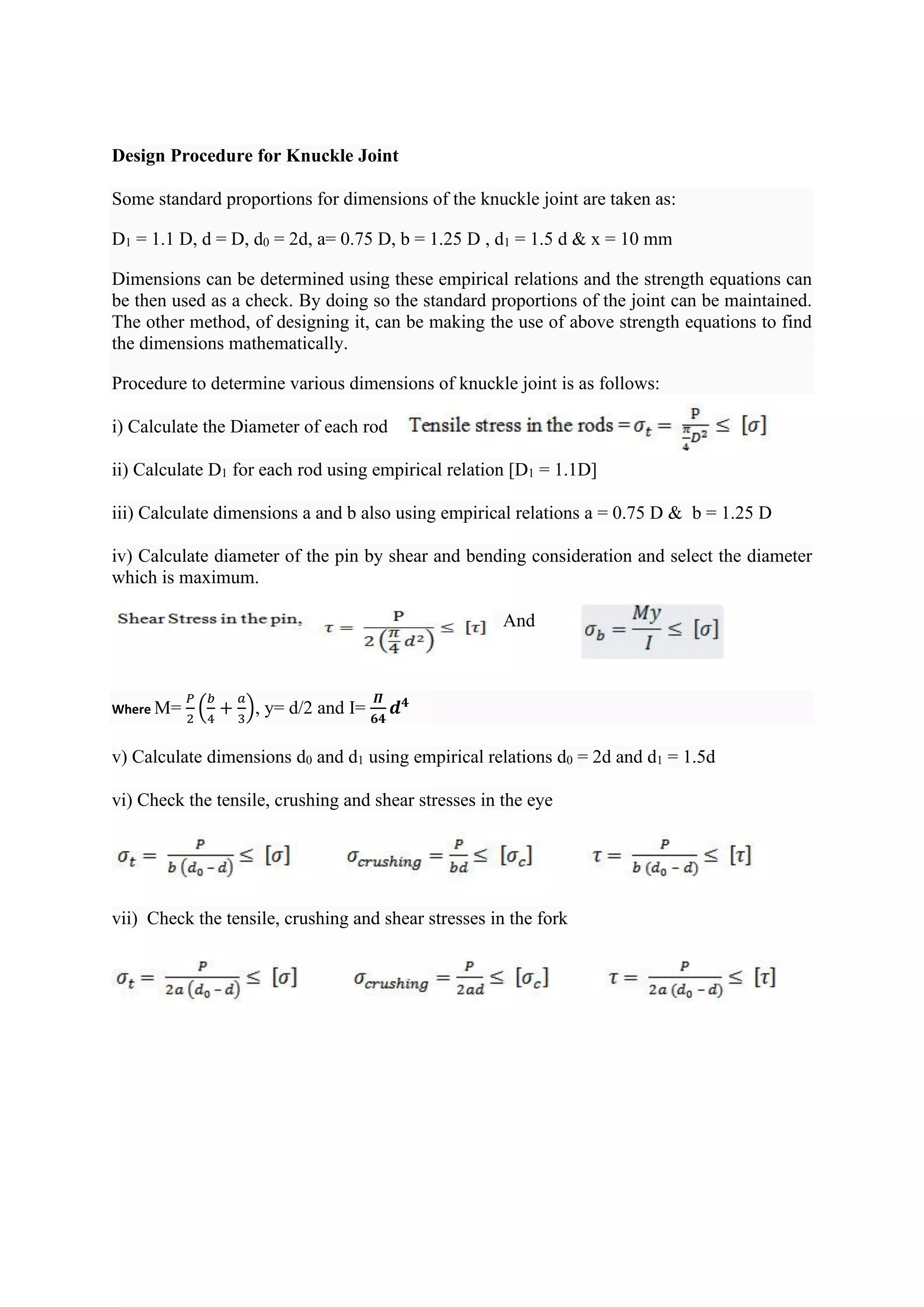 Design Procedure for Knuckle Joint
Some standard proportions for dimensions of the knuckle joint are taken as:
D1 = 1.1 D, d = D, d0 = 2d, a= 0.75 D, b = 1.25 D , d1 = 1.5 d & x = 10 mm
Dimensions can be determined using these empirical relations and the strength equations can
be then used as a check. By doing so the standard proportions of the joint can be maintained.
The other method, of designing it, can be making the use of above strength equations to find
the dimensions mathematically.
Procedure to determine various dimensions of knuckle joint is as follows:
i) Calculate the Diameter of each rod
ii) Calculate D1 for each rod using empirical relation [D1 = 1.1D]
iii) Calculate dimensions a and b also using empirical relations a = 0.75 D & b = 1.25 D
iv) Calculate diameter of the pin by shear and bending consideration and select the diameter
which is maximum.
And
Where M=
𝑃
2
(
𝑏
4
+
𝑎
3
), y= d/2 and I=
𝜫
𝟔𝟒
𝒅𝟒
v) Calculate dimensions d0 and d1 using empirical relations d0 = 2d and d1 = 1.5d
vi) Check the tensile, crushing and shear stresses in the eye
vii) Check the tensile, crushing and shear stresses in the fork
 
