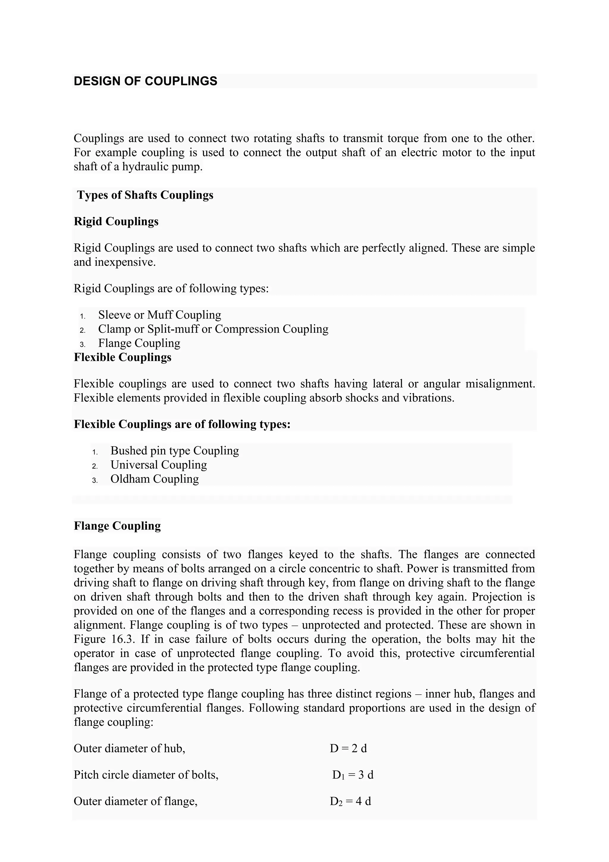 DESIGN OF COUPLINGS
Couplings are used to connect two rotating shafts to transmit torque from one to the other.
For example coupling is used to connect the output shaft of an electric motor to the input
shaft of a hydraulic pump.
Types of Shafts Couplings
Rigid Couplings
Rigid Couplings are used to connect two shafts which are perfectly aligned. These are simple
and inexpensive.
Rigid Couplings are of following types:
1. Sleeve or Muff Coupling
2. Clamp or Split-muff or Compression Coupling
3. Flange Coupling
Flexible Couplings
Flexible couplings are used to connect two shafts having lateral or angular misalignment.
Flexible elements provided in flexible coupling absorb shocks and vibrations.
Flexible Couplings are of following types:
1. Bushed pin type Coupling
2. Universal Coupling
3. Oldham Coupling
Flange Coupling
Flange coupling consists of two flanges keyed to the shafts. The flanges are connected
together by means of bolts arranged on a circle concentric to shaft. Power is transmitted from
driving shaft to flange on driving shaft through key, from flange on driving shaft to the flange
on driven shaft through bolts and then to the driven shaft through key again. Projection is
provided on one of the flanges and a corresponding recess is provided in the other for proper
alignment. Flange coupling is of two types – unprotected and protected. These are shown in
Figure 16.3. If in case failure of bolts occurs during the operation, the bolts may hit the
operator in case of unprotected flange coupling. To avoid this, protective circumferential
flanges are provided in the protected type flange coupling.
Flange of a protected type flange coupling has three distinct regions – inner hub, flanges and
protective circumferential flanges. Following standard proportions are used in the design of
flange coupling:
Outer diameter of hub, D = 2 d
Pitch circle diameter of bolts, D1 = 3 d
Outer diameter of flange, D2 = 4 d
 