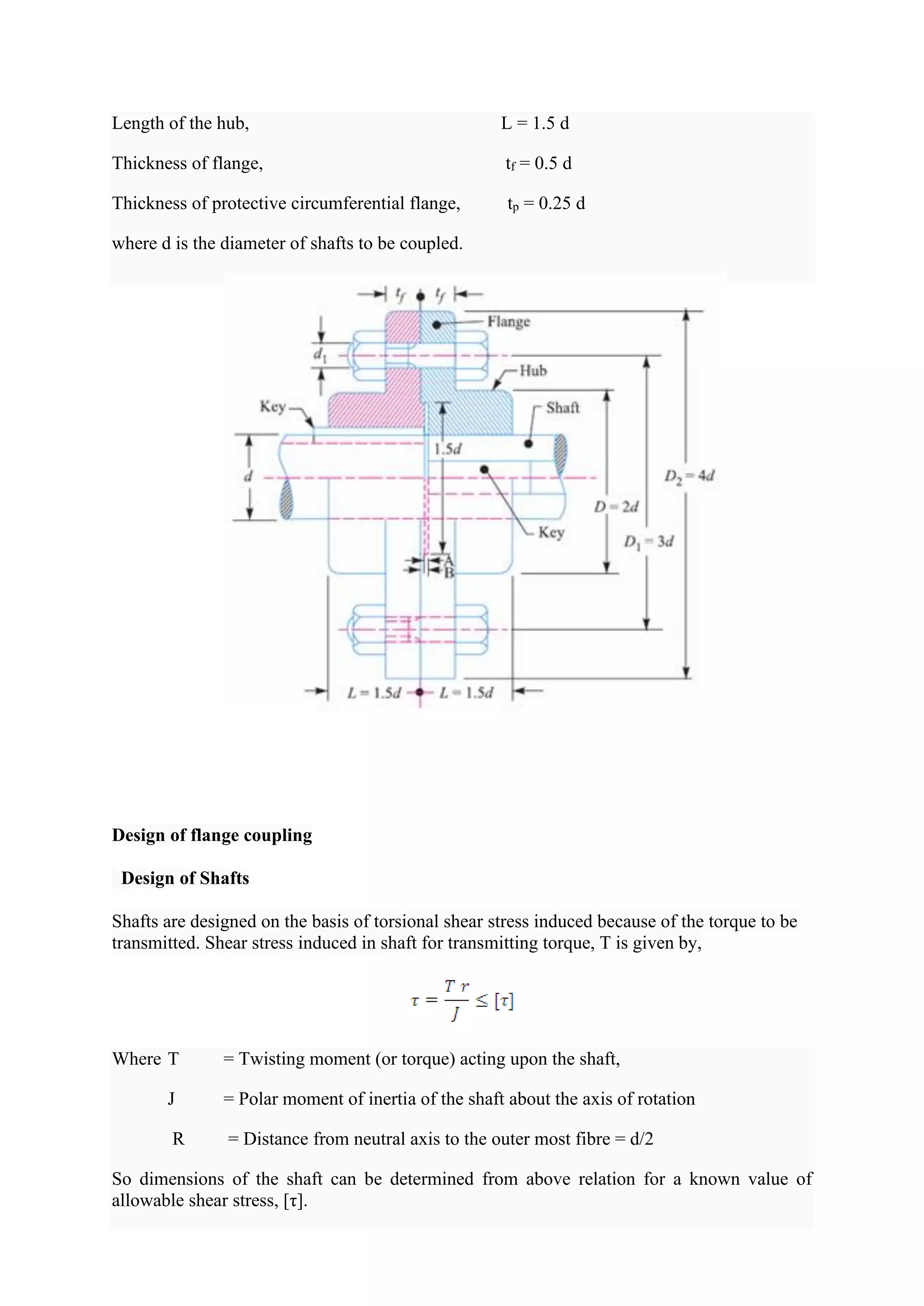 Length of the hub, L = 1.5 d
Thickness of flange, tf = 0.5 d
Thickness of protective circumferential flange, tp = 0.25 d
where d is the diameter of shafts to be coupled.
Design of flange coupling
Design of Shafts
Shafts are designed on the basis of torsional shear stress induced because of the torque to be
transmitted. Shear stress induced in shaft for transmitting torque, T is given by,
Where T = Twisting moment (or torque) acting upon the shaft,
J = Polar moment of inertia of the shaft about the axis of rotation
R = Distance from neutral axis to the outer most fibre = d/2
So dimensions of the shaft can be determined from above relation for a known value of
allowable shear stress, [τ].
 