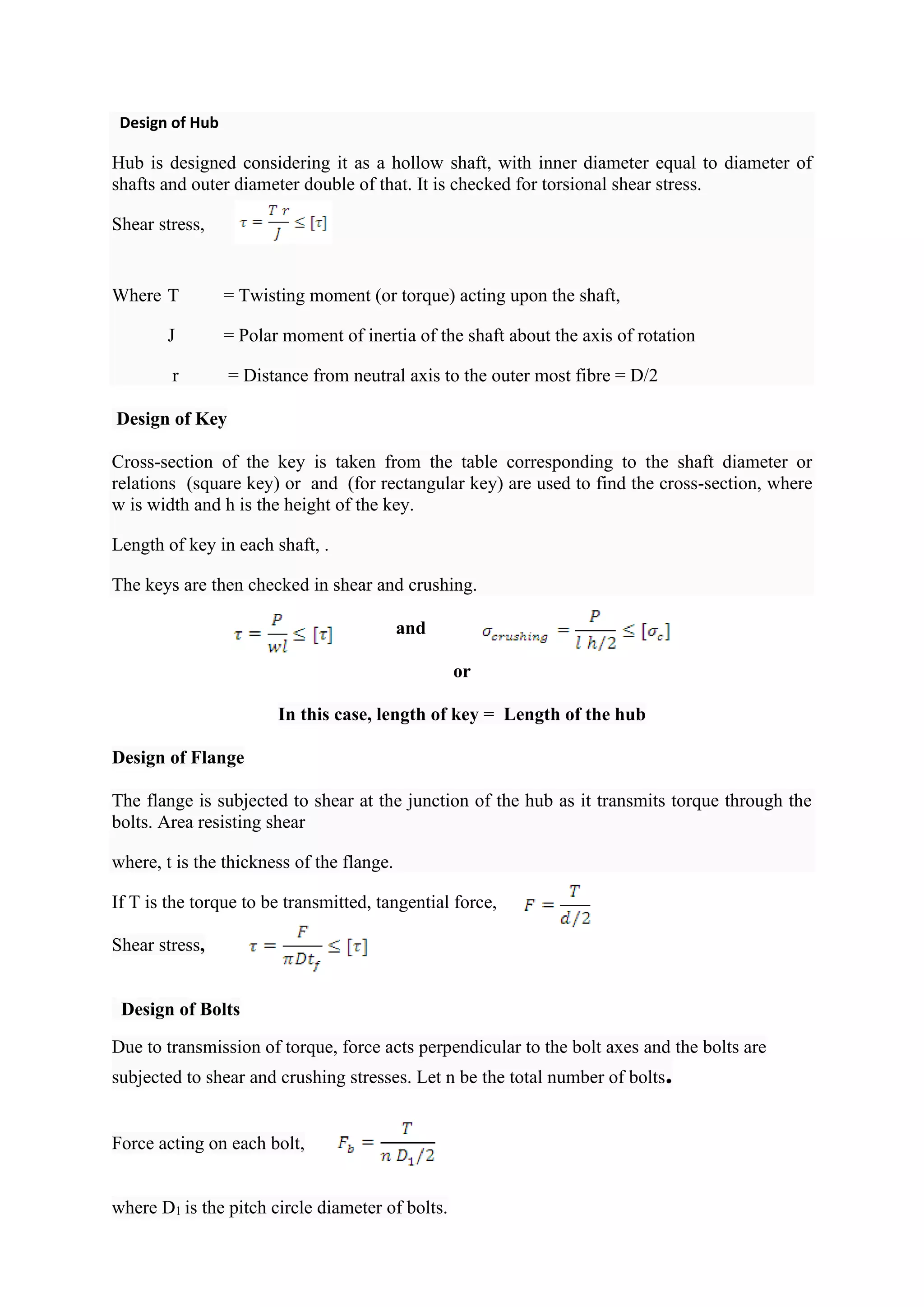 Design of Hub
Hub is designed considering it as a hollow shaft, with inner diameter equal to diameter of
shafts and outer diameter double of that. It is checked for torsional shear stress.
Shear stress,
Where T = Twisting moment (or torque) acting upon the shaft,
J = Polar moment of inertia of the shaft about the axis of rotation
r = Distance from neutral axis to the outer most fibre = D/2
Design of Key
Cross-section of the key is taken from the table corresponding to the shaft diameter or
relations (square key) or and (for rectangular key) are used to find the cross-section, where
w is width and h is the height of the key.
Length of key in each shaft, .
The keys are then checked in shear and crushing.
and
or
In this case, length of key = Length of the hub
Design of Flange
The flange is subjected to shear at the junction of the hub as it transmits torque through the
bolts. Area resisting shear
where, t is the thickness of the flange.
If T is the torque to be transmitted, tangential force,
Shear stress,
Design of Bolts
Due to transmission of torque, force acts perpendicular to the bolt axes and the bolts are
subjected to shear and crushing stresses. Let n be the total number of bolts.
Force acting on each bolt,
where D1 is the pitch circle diameter of bolts.
 