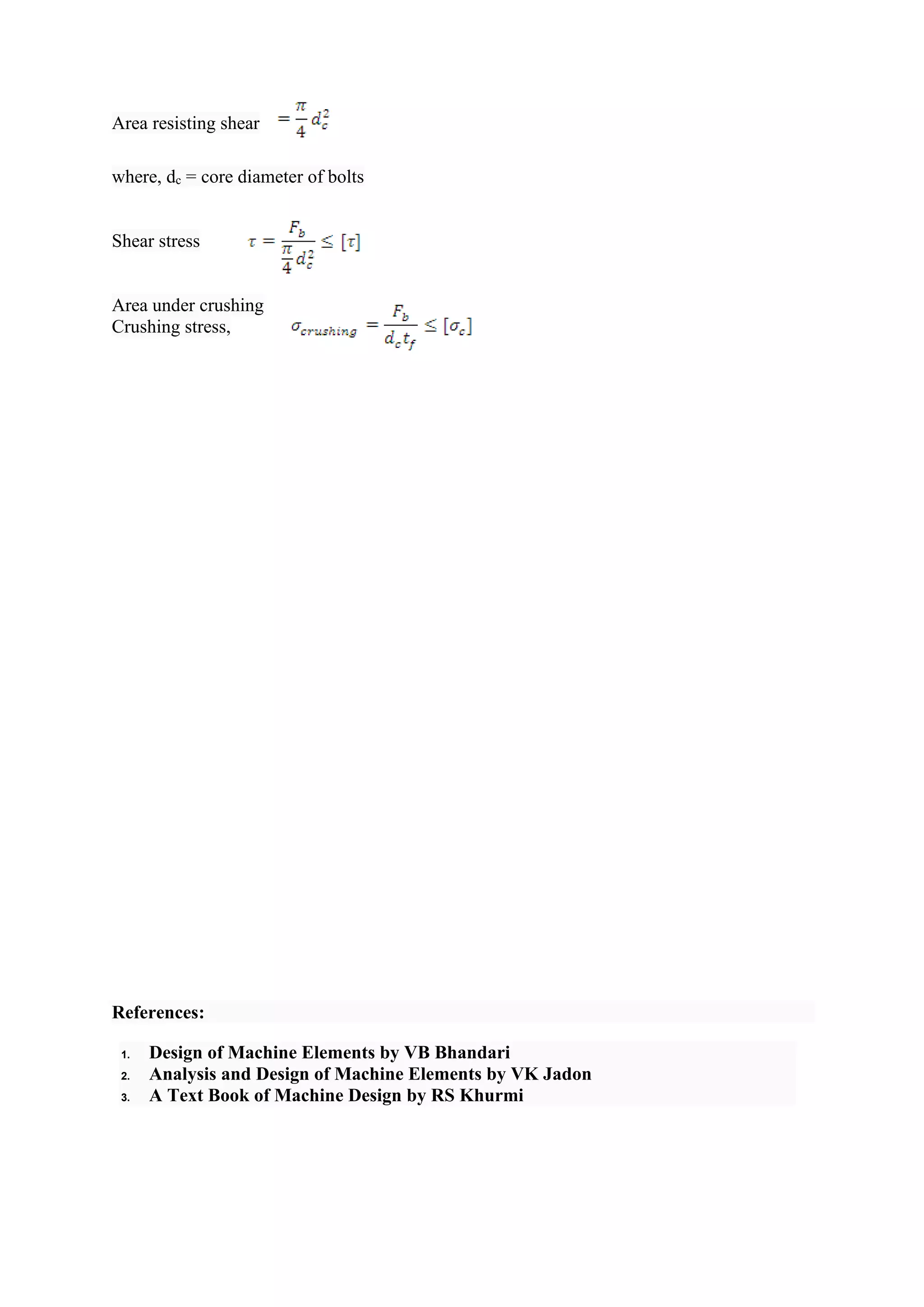 Area resisting shear
where, dc = core diameter of bolts
Shear stress
Area under crushing
Crushing stress,
References:
1. Design of Machine Elements by VB Bhandari
2. Analysis and Design of Machine Elements by VK Jadon
3. A Text Book of Machine Design by RS Khurmi
 