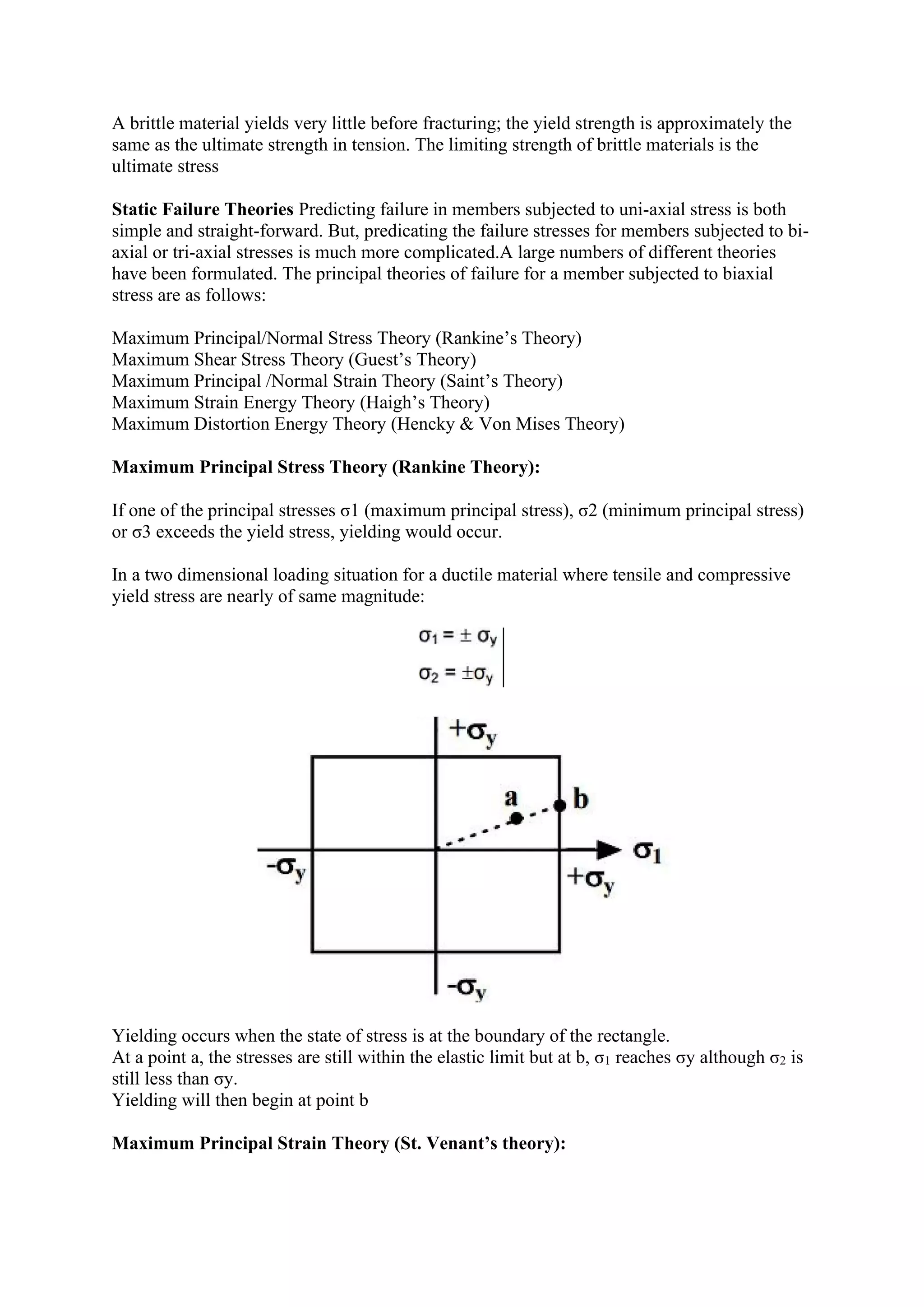 A brittle material yields very little before fracturing; the yield strength is approximately the
same as the ultimate strength in tension. The limiting strength of brittle materials is the
ultimate stress
Static Failure Theories Predicting failure in members subjected to uni-axial stress is both
simple and straight-forward. But, predicating the failure stresses for members subjected to bi-
axial or tri-axial stresses is much more complicated.A large numbers of different theories
have been formulated. The principal theories of failure for a member subjected to biaxial
stress are as follows:
Maximum Principal/Normal Stress Theory (Rankine’s Theory)
Maximum Shear Stress Theory (Guest’s Theory)
Maximum Principal /Normal Strain Theory (Saint’s Theory)
Maximum Strain Energy Theory (Haigh’s Theory)
Maximum Distortion Energy Theory (Hencky & Von Mises Theory)
Maximum Principal Stress Theory (Rankine Theory):
If one of the principal stresses σ1 (maximum principal stress), σ2 (minimum principal stress)
or σ3 exceeds the yield stress, yielding would occur.
In a two dimensional loading situation for a ductile material where tensile and compressive
yield stress are nearly of same magnitude:
Yielding occurs when the state of stress is at the boundary of the rectangle.
At a point a, the stresses are still within the elastic limit but at b, σ1 reaches σy although σ2 is
still less than σy.
Yielding will then begin at point b
Maximum Principal Strain Theory (St. Venant’s theory):
 