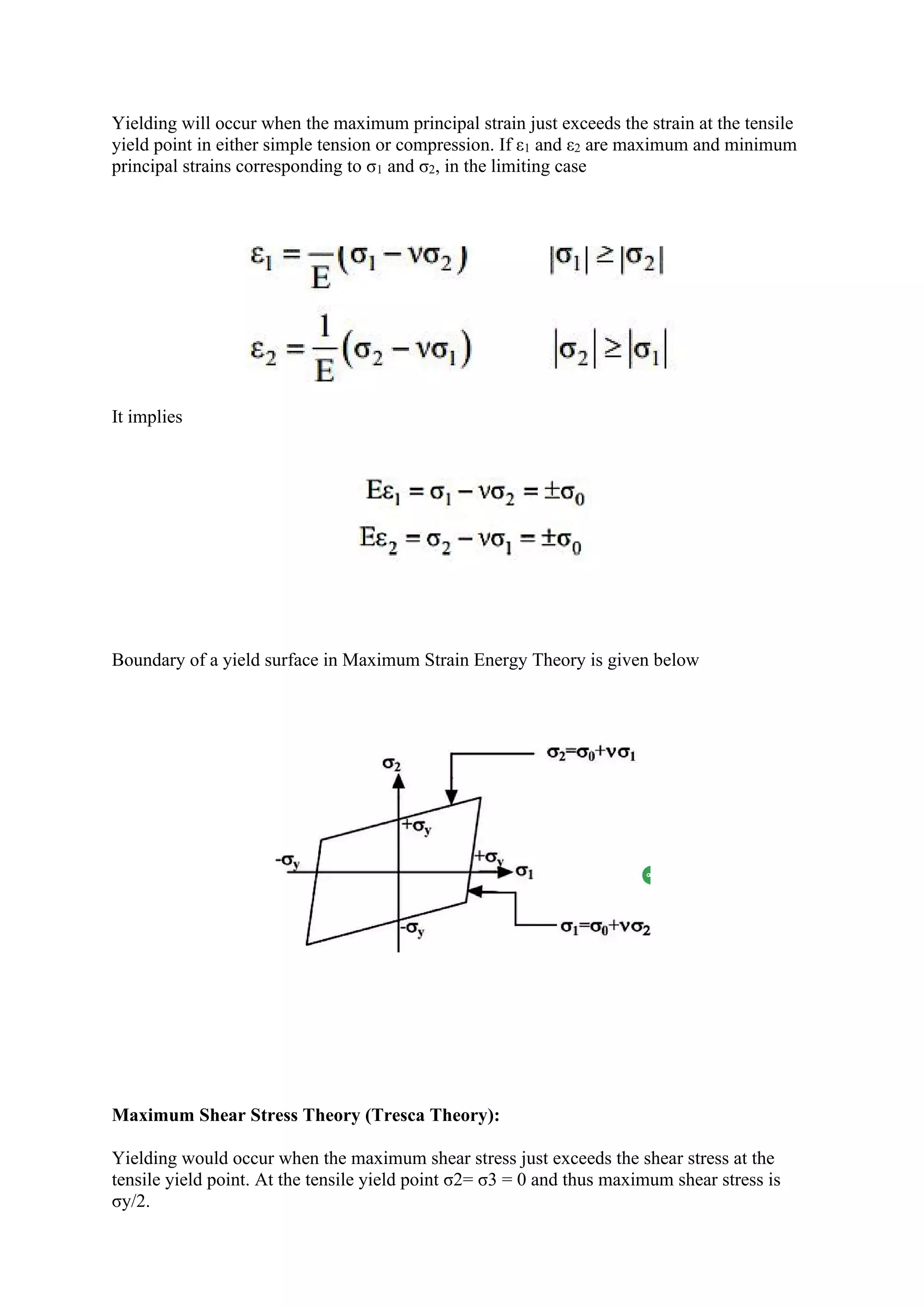 Yielding will occur when the maximum principal strain just exceeds the strain at the tensile
yield point in either simple tension or compression. If ε1 and ε2 are maximum and minimum
principal strains corresponding to σ1 and σ2, in the limiting case
It implies
Boundary of a yield surface in Maximum Strain Energy Theory is given below
Maximum Shear Stress Theory (Tresca Theory):
Yielding would occur when the maximum shear stress just exceeds the shear stress at the
tensile yield point. At the tensile yield point σ2= σ3 = 0 and thus maximum shear stress is
σy/2.
 