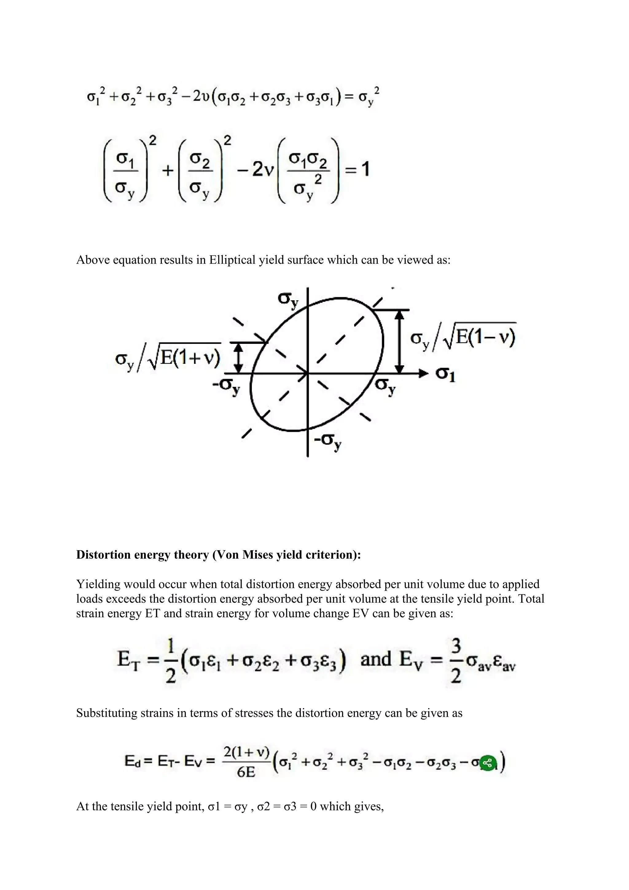 Above equation results in Elliptical yield surface which can be viewed as:
Distortion energy theory (Von Mises yield criterion):
Yielding would occur when total distortion energy absorbed per unit volume due to applied
loads exceeds the distortion energy absorbed per unit volume at the tensile yield point. Total
strain energy ET and strain energy for volume change EV can be given as:
Substituting strains in terms of stresses the distortion energy can be given as
At the tensile yield point, σ1 = σy , σ2 = σ3 = 0 which gives,
 