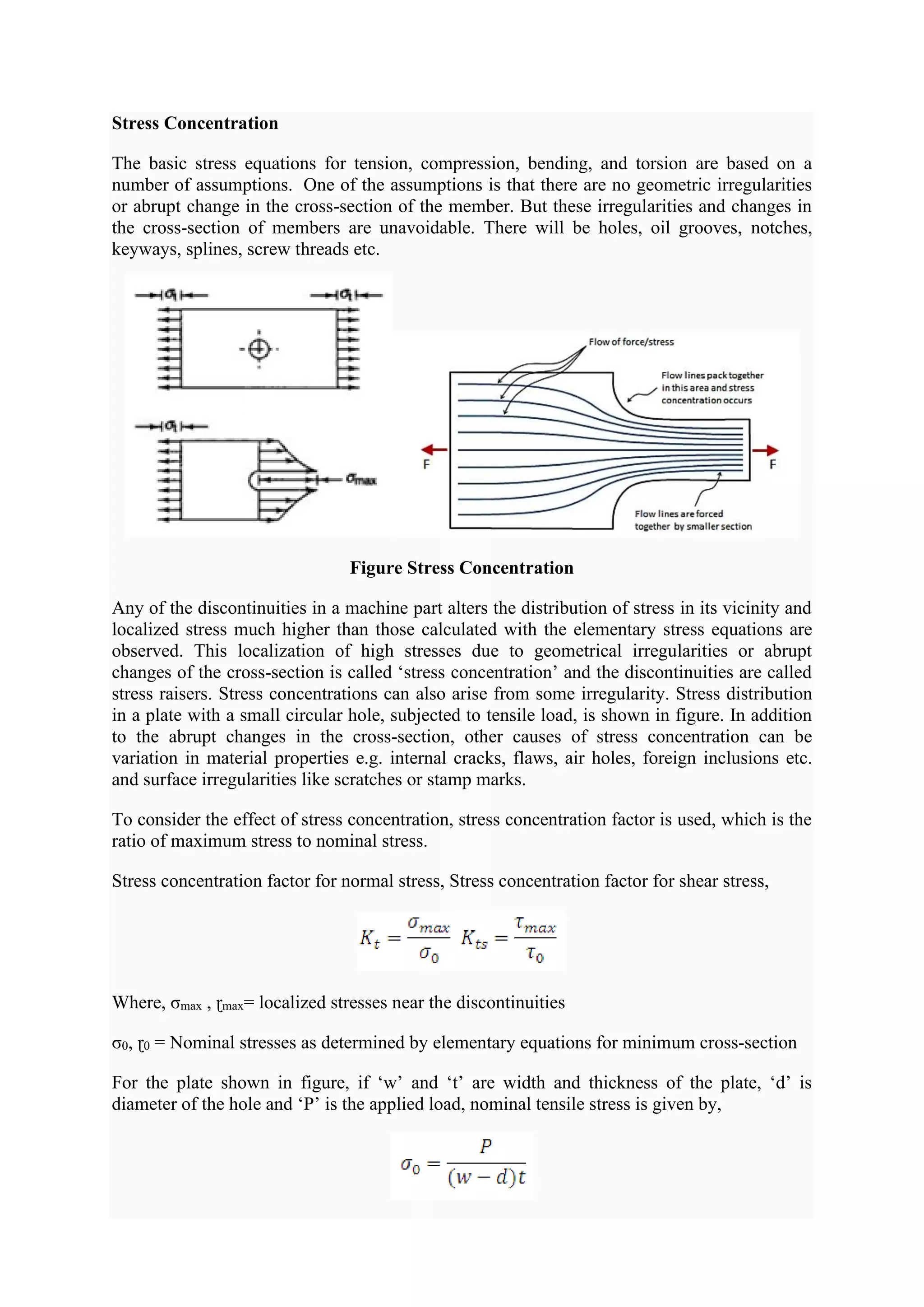 Stress Concentration
The basic stress equations for tension, compression, bending, and torsion are based on a
number of assumptions. One of the assumptions is that there are no geometric irregularities
or abrupt change in the cross-section of the member. But these irregularities and changes in
the cross-section of members are unavoidable. There will be holes, oil grooves, notches,
keyways, splines, screw threads etc.
Figure Stress Concentration
Any of the discontinuities in a machine part alters the distribution of stress in its vicinity and
localized stress much higher than those calculated with the elementary stress equations are
observed. This localization of high stresses due to geometrical irregularities or abrupt
changes of the cross-section is called ‘stress concentration’ and the discontinuities are called
stress raisers. Stress concentrations can also arise from some irregularity. Stress distribution
in a plate with a small circular hole, subjected to tensile load, is shown in figure. In addition
to the abrupt changes in the cross-section, other causes of stress concentration can be
variation in material properties e.g. internal cracks, flaws, air holes, foreign inclusions etc.
and surface irregularities like scratches or stamp marks.
To consider the effect of stress concentration, stress concentration factor is used, which is the
ratio of maximum stress to nominal stress.
Stress concentration factor for normal stress, Stress concentration factor for shear stress,
Where, σmax , ɽmax= localized stresses near the discontinuities
σ0, ɽ0 = Nominal stresses as determined by elementary equations for minimum cross-section
For the plate shown in figure, if ‘w’ and ‘t’ are width and thickness of the plate, ‘d’ is
diameter of the hole and ‘P’ is the applied load, nominal tensile stress is given by,
 