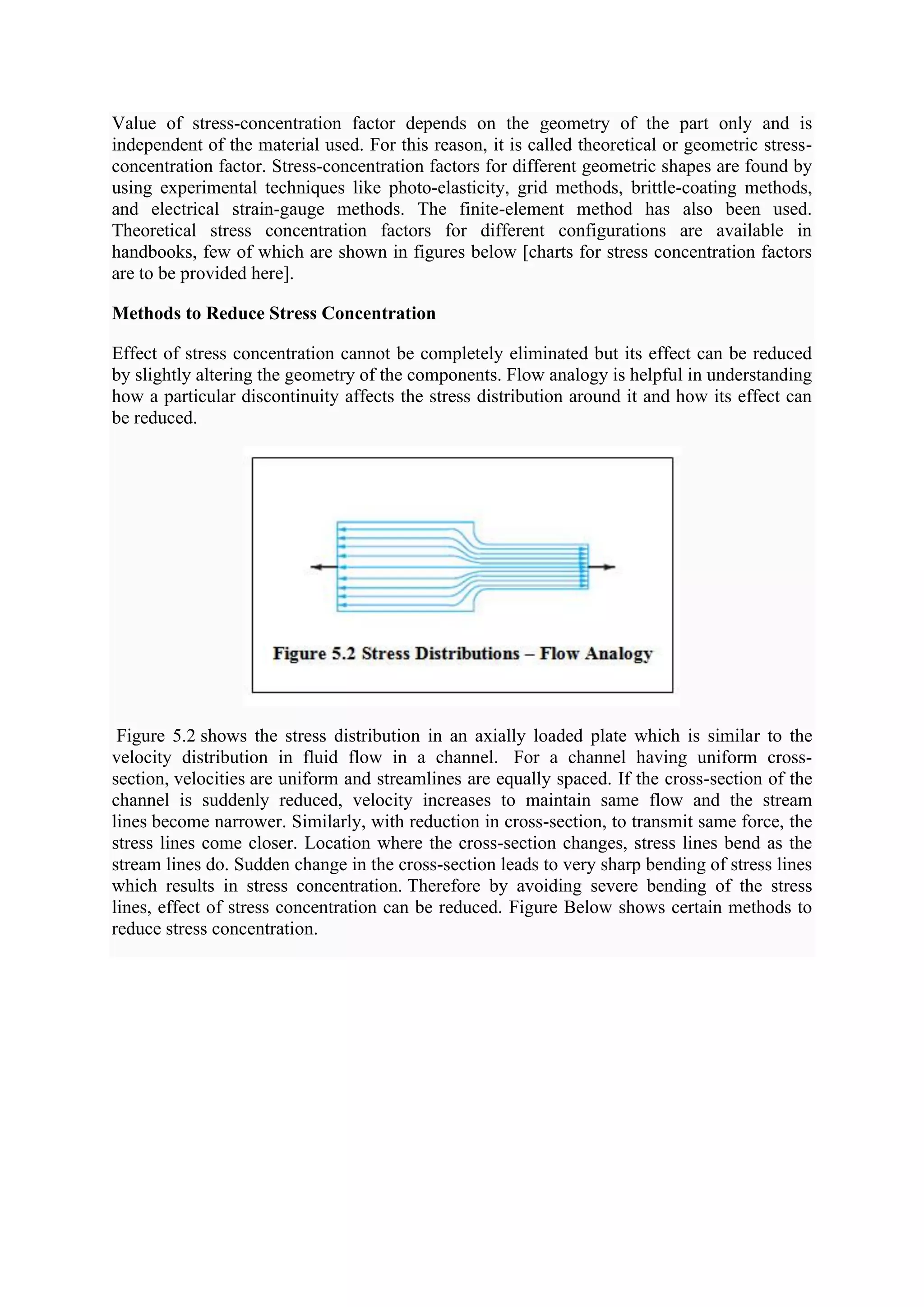 Value of stress-concentration factor depends on the geometry of the part only and is
independent of the material used. For this reason, it is called theoretical or geometric stress-
concentration factor. Stress-concentration factors for different geometric shapes are found by
using experimental techniques like photo-elasticity, grid methods, brittle-coating methods,
and electrical strain-gauge methods. The finite-element method has also been used.
Theoretical stress concentration factors for different configurations are available in
handbooks, few of which are shown in figures below [charts for stress concentration factors
are to be provided here].
Methods to Reduce Stress Concentration
Effect of stress concentration cannot be completely eliminated but its effect can be reduced
by slightly altering the geometry of the components. Flow analogy is helpful in understanding
how a particular discontinuity affects the stress distribution around it and how its effect can
be reduced.
Figure 5.2 shows the stress distribution in an axially loaded plate which is similar to the
velocity distribution in fluid flow in a channel. For a channel having uniform cross-
section, velocities are uniform and streamlines are equally spaced. If the cross-section of the
channel is suddenly reduced, velocity increases to maintain same flow and the stream
lines become narrower. Similarly, with reduction in cross-section, to transmit same force, the
stress lines come closer. Location where the cross-section changes, stress lines bend as the
stream lines do. Sudden change in the cross-section leads to very sharp bending of stress lines
which results in stress concentration. Therefore by avoiding severe bending of the stress
lines, effect of stress concentration can be reduced. Figure Below shows certain methods to
reduce stress concentration.
 