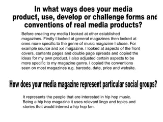 Before creating my media I looked at other established magazines. Firstly I looked at general magazines then looked at ones more specific to the genre of music magazine I chose. For example source and xxl magazine. I looked at aspects of the front covers, contents pages and double page spreads and copied the ideas for my own product. I also adjusted certain aspects to be more specific to my magazine genre. I copied the conventions seen on most magazines e.g. barcode, date, price and website. In what ways does your media product, use, develop or challenge forms and  conventions of real media products? How does your media magazine represent particular social groups? It represents the people that are interested in hip hop music. Being a hip hop magazine it uses relevant lingo and topics and stories that would interest a hip hop fan. 