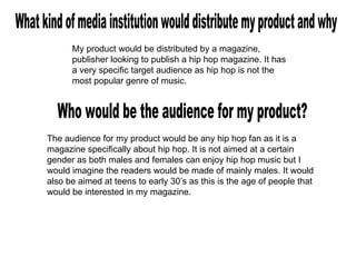 What kind of media institution would distribute my product and why My product would be distributed by a magazine, publisher looking to publish a hip hop magazine. It has a very specific target audience as hip hop is not the most popular genre of music. Who would be the audience for my product? The audience for my product would be any hip hop fan as it is a magazine specifically about hip hop. It is not aimed at a certain gender as both males and females can enjoy hip hop music but I would imagine the readers would be made of mainly males. It would also be aimed at teens to early 30’s as this is the age of people that would be interested in my magazine. 