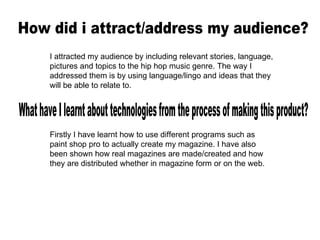 How did i attract/address my audience? I attracted my audience by including relevant stories, language, pictures and topics to the hip hop music genre. The way I addressed them is by using language/lingo and ideas that they will be able to relate to. What have I learnt about technologies from the process of making this product? Firstly I have learnt how to use different programs such as paint shop pro to actually create my magazine. I have also been shown how real magazines are made/created and how they are distributed whether in magazine form or on the web.  