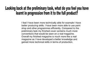 Looking back at the preliminary task, what do you feel you have  learnt in progression from it to the full product? I feel I have been more technically able for example I have better producing skills. I have been more able to use paint shop and other programmes efficiently. Compared to the preliminary task my finished cover contains much more conventions that would be seen on a real magazine. Overall my finished magazine is much more like a real magazine as I have developed a better knowledge and gained more technical skills in terms of production. 