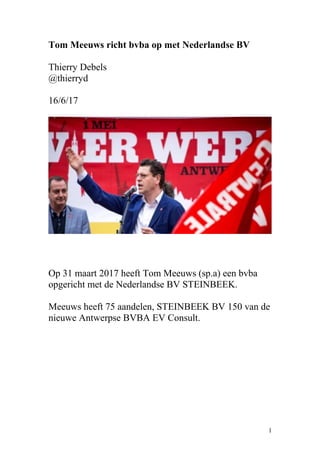 Tom Meeuws richt bvba op met Nederlandse BV
Thierry Debels
@thierryd
16/6/17
Op 31 maart 2017 heeft Tom Meeuws (sp.a) een bvba
opgericht met de Nederlandse BV STEINBEEK.
Meeuws heeft 75 aandelen, STEINBEEK BV 150 van de
nieuwe Antwerpse BVBA EV Consult.
1
 