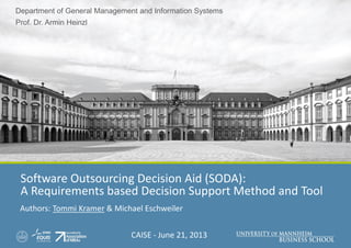 Department of General Management and Information Systems
Prof. Dr. Armin Heinzl
Software Outsourcing Decision Aid (SODA):
A Requirements based Decision Support Method and Tool
Authors: Tommi Kramer & Michael Eschweiler
CAISE - June 21, 2013
 