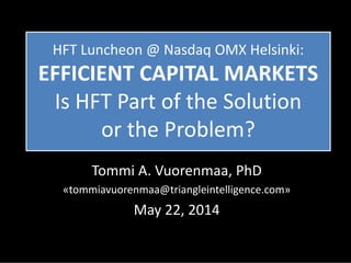 HFT Luncheon @ Nasdaq OMX Helsinki:
EFFICIENT CAPITAL MARKETS
Is HFT Part of the Solution
or the Problem?
Tommi A. Vuorenmaa, PhD
«tommiavuorenmaa@triangleintelligence.com»
May 22, 2014
 