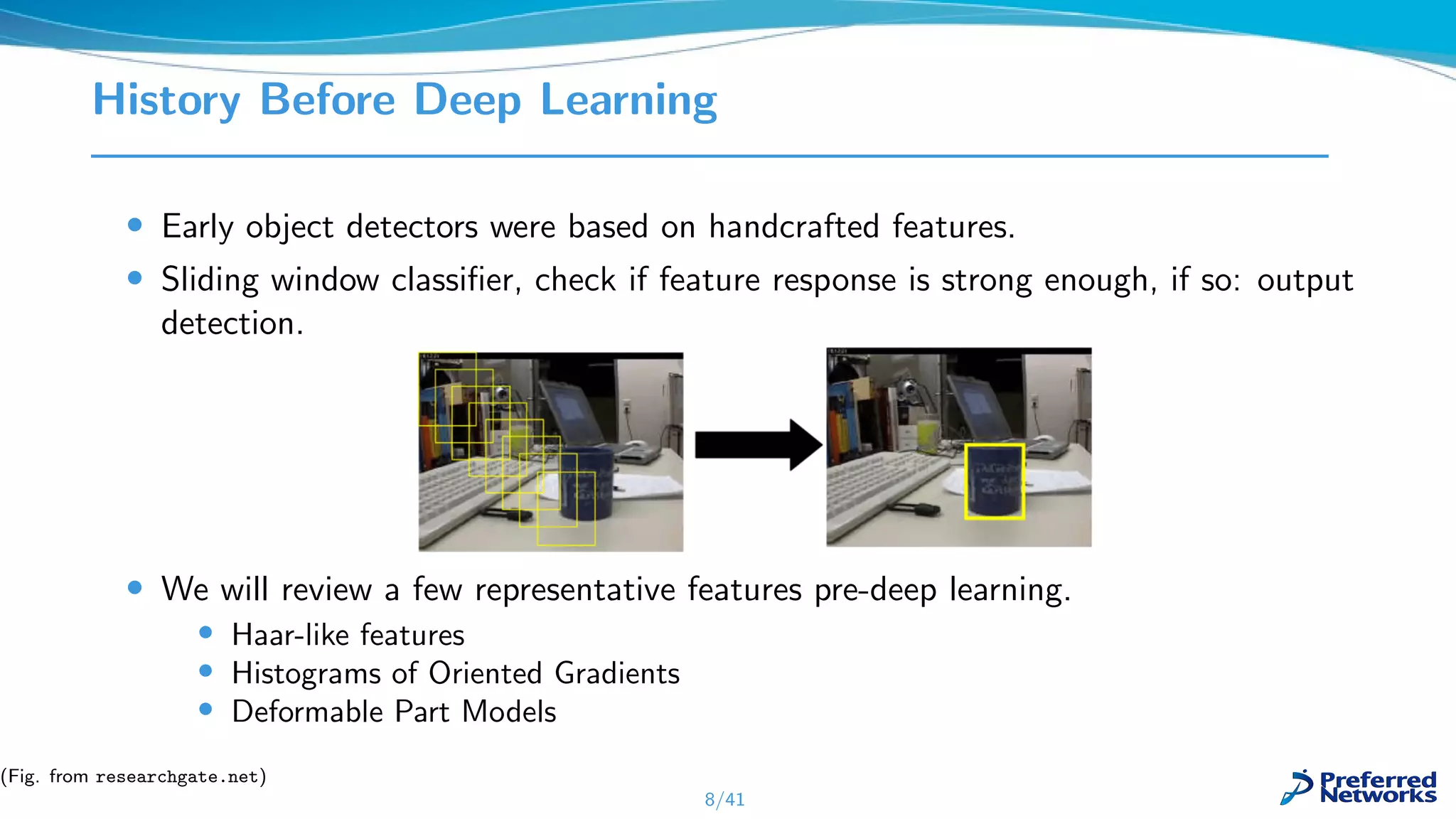 History Before Deep Learning
• Early object detectors were based on handcrafted features.
• Sliding window classiﬁer, check if feature response is strong enough, if so: output
detection.
• We will review a few representative features pre-deep learning.
• Haar-like features
• Histograms of Oriented Gradients
• Deformable Part Models
8/41
(Fig. from researchgate.net)
 