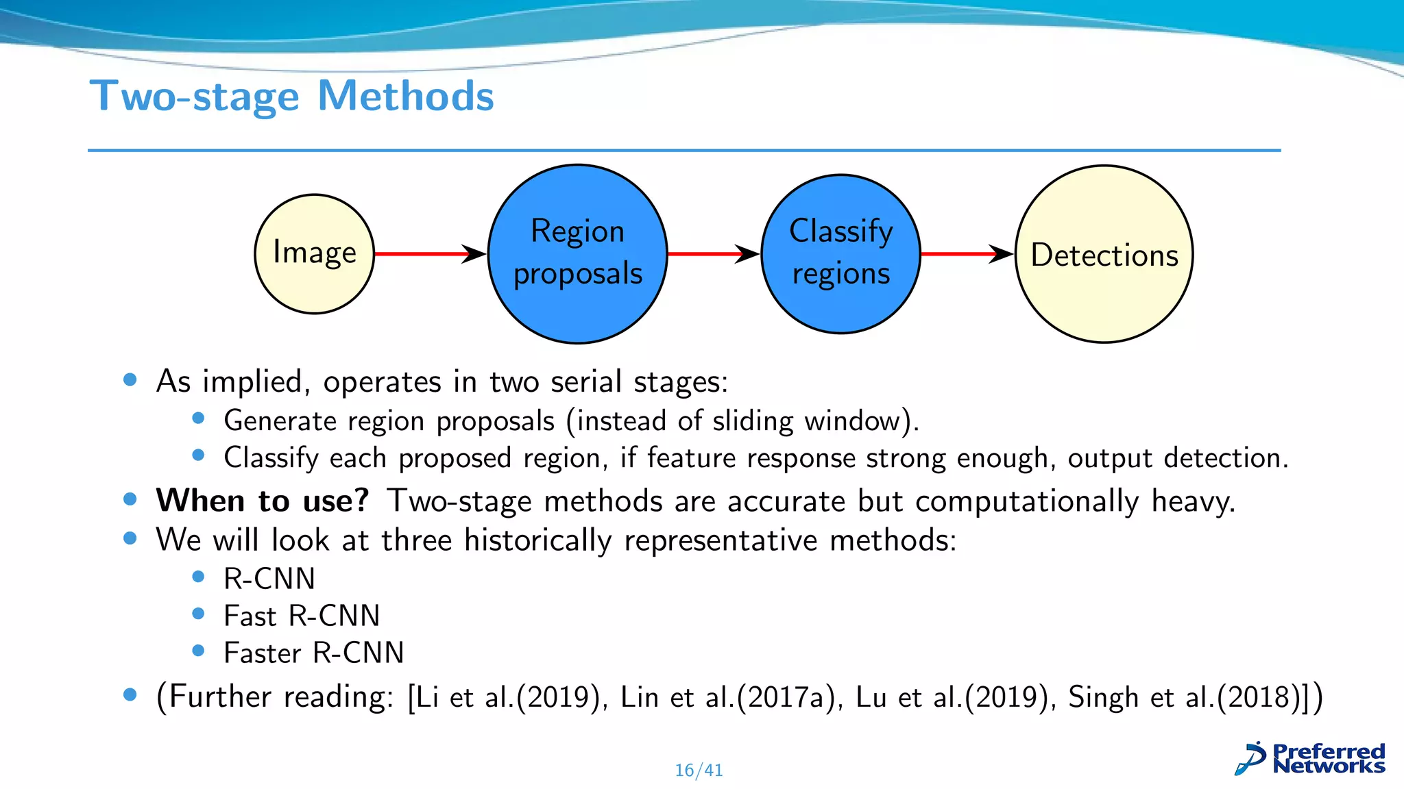 Two-stage Methods
Image
Region
proposals
Classify
regions
Detections
• As implied, operates in two serial stages:
• Generate region proposals (instead of sliding window).
• Classify each proposed region, if feature response strong enough, output detection.
• When to use? Two-stage methods are accurate but computationally heavy.
• We will look at three historically representative methods:
• R-CNN
• Fast R-CNN
• Faster R-CNN
• (Further reading: [Li et al.(2019), Lin et al.(2017a), Lu et al.(2019), Singh et al.(2018)])
16/41
 