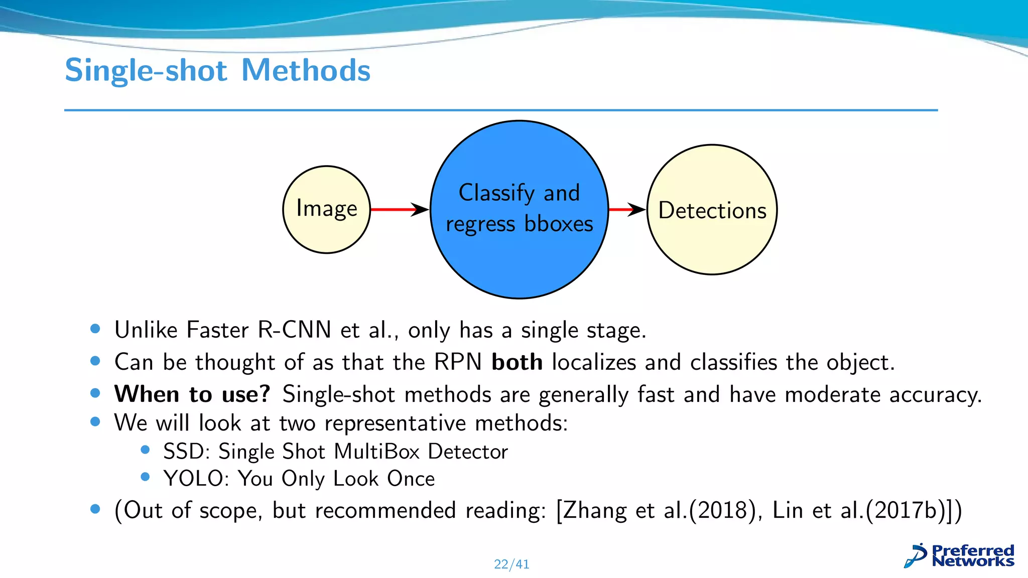 Single-shot Methods
Image
Classify and
regress bboxes
Detections
• Unlike Faster R-CNN et al., only has a single stage.
• Can be thought of as that the RPN both localizes and classiﬁes the object.
• When to use? Single-shot methods are generally fast and have moderate accuracy.
• We will look at two representative methods:
• SSD: Single Shot MultiBox Detector
• YOLO: You Only Look Once
• (Out of scope, but recommended reading: [Zhang et al.(2018), Lin et al.(2017b)])
22/41
 