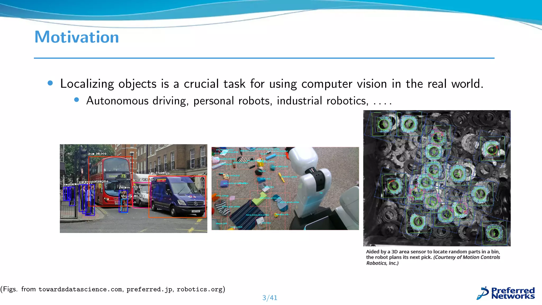 Motivation
• Localizing objects is a crucial task for using computer vision in the real world.
• Autonomous driving, personal robots, industrial robotics, . . . .
3/41
(Figs. from towardsdatascience.com, preferred.jp, robotics.org)
 