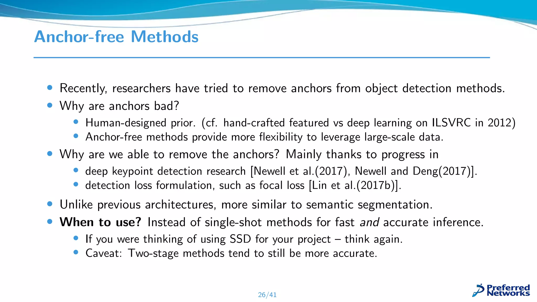 Anchor-free Methods
• Recently, researchers have tried to remove anchors from object detection methods.
• Why are anchors bad?
• Human-designed prior. (cf. hand-crafted featured vs deep learning on ILSVRC in 2012)
• Anchor-free methods provide more ﬂexibility to leverage large-scale data.
• Why are we able to remove the anchors? Mainly thanks to progress in
• deep keypoint detection research [Newell et al.(2017), Newell and Deng(2017)].
• detection loss formulation, such as focal loss [Lin et al.(2017b)].
• Unlike previous architectures, more similar to semantic segmentation.
• When to use? Instead of single-shot methods for fast and accurate inference.
• If you were thinking of using SSD for your project – think again.
• Caveat: Two-stage methods tend to still be more accurate.
26/41
 