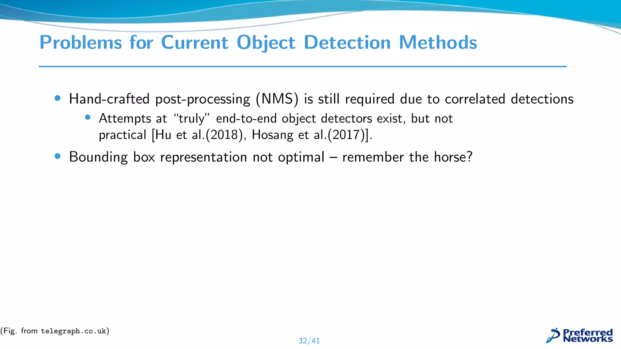 Problems for Current Object Detection Methods
• Hand-crafted post-processing (NMS) is still required due to correlated detections
• Attempts at “truly” end-to-end object detectors exist, but not
practical [Hu et al.(2018), Hosang et al.(2017)].
• Bounding box representation not optimal – remember the horse?
32/41
(Fig. from telegraph.co.uk)
 