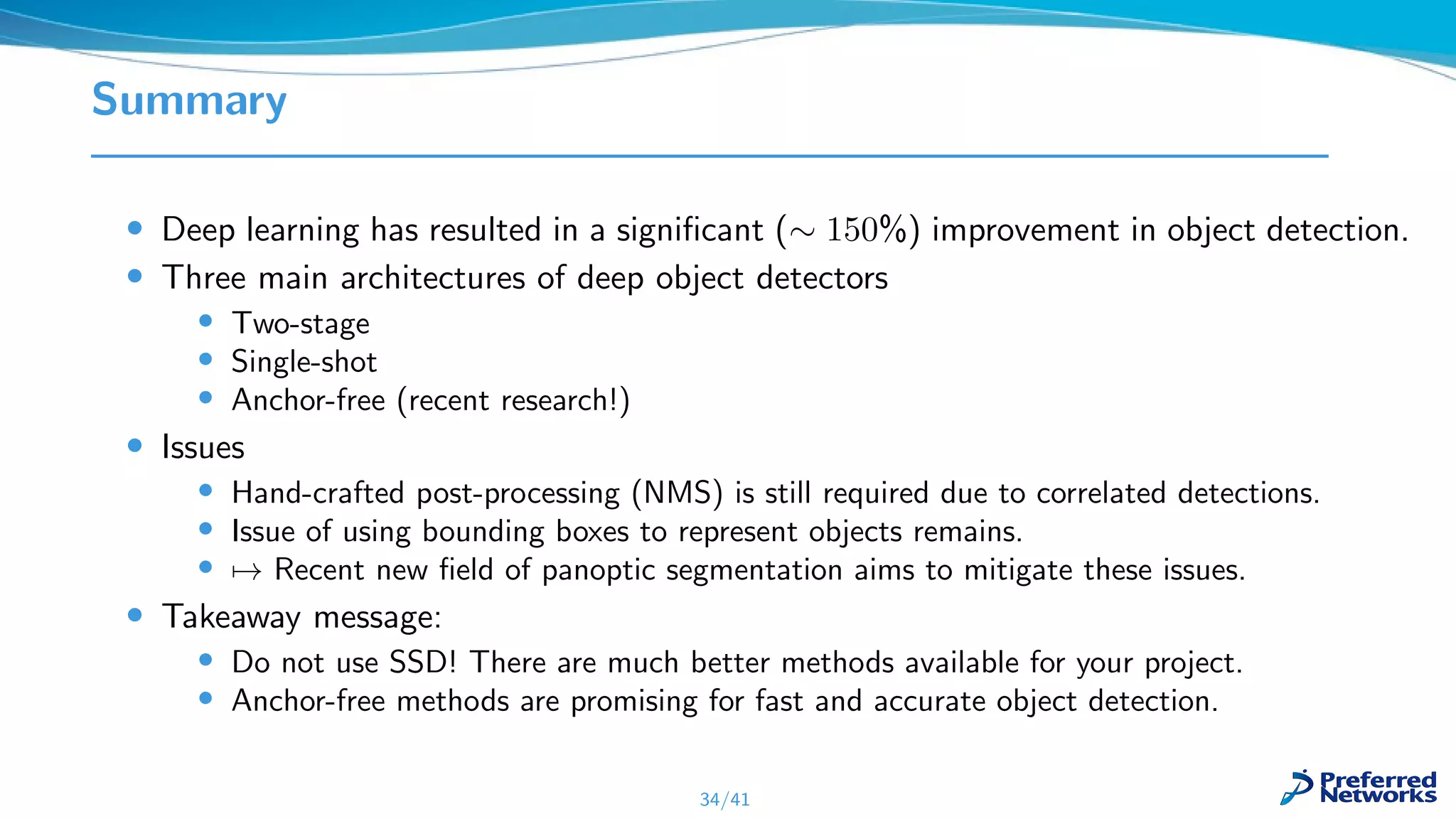 Summary
• Deep learning has resulted in a signiﬁcant (∼ 150%) improvement in object detection.
• Three main architectures of deep object detectors
• Two-stage
• Single-shot
• Anchor-free (recent research!)
• Issues
• Hand-crafted post-processing (NMS) is still required due to correlated detections.
• Issue of using bounding boxes to represent objects remains.
• → Recent new ﬁeld of panoptic segmentation aims to mitigate these issues.
• Takeaway message:
• Do not use SSD! There are much better methods available for your project.
• Anchor-free methods are promising for fast and accurate object detection.
34/41
 