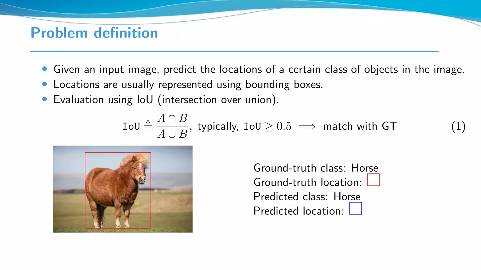Problem deﬁnition
• Given an input image, predict the locations of a certain class of objects in the image.
• Locations are usually represented using bounding boxes.
• Evaluation using IoU (intersection over union).
IoU
A ∩ B
A ∪ B
, typically, IoU ≥ 0.5 =⇒ match with GT (1)
Ground-truth class: Horse
Ground-truth location:
Predicted class: Horse
Predicted location:
 