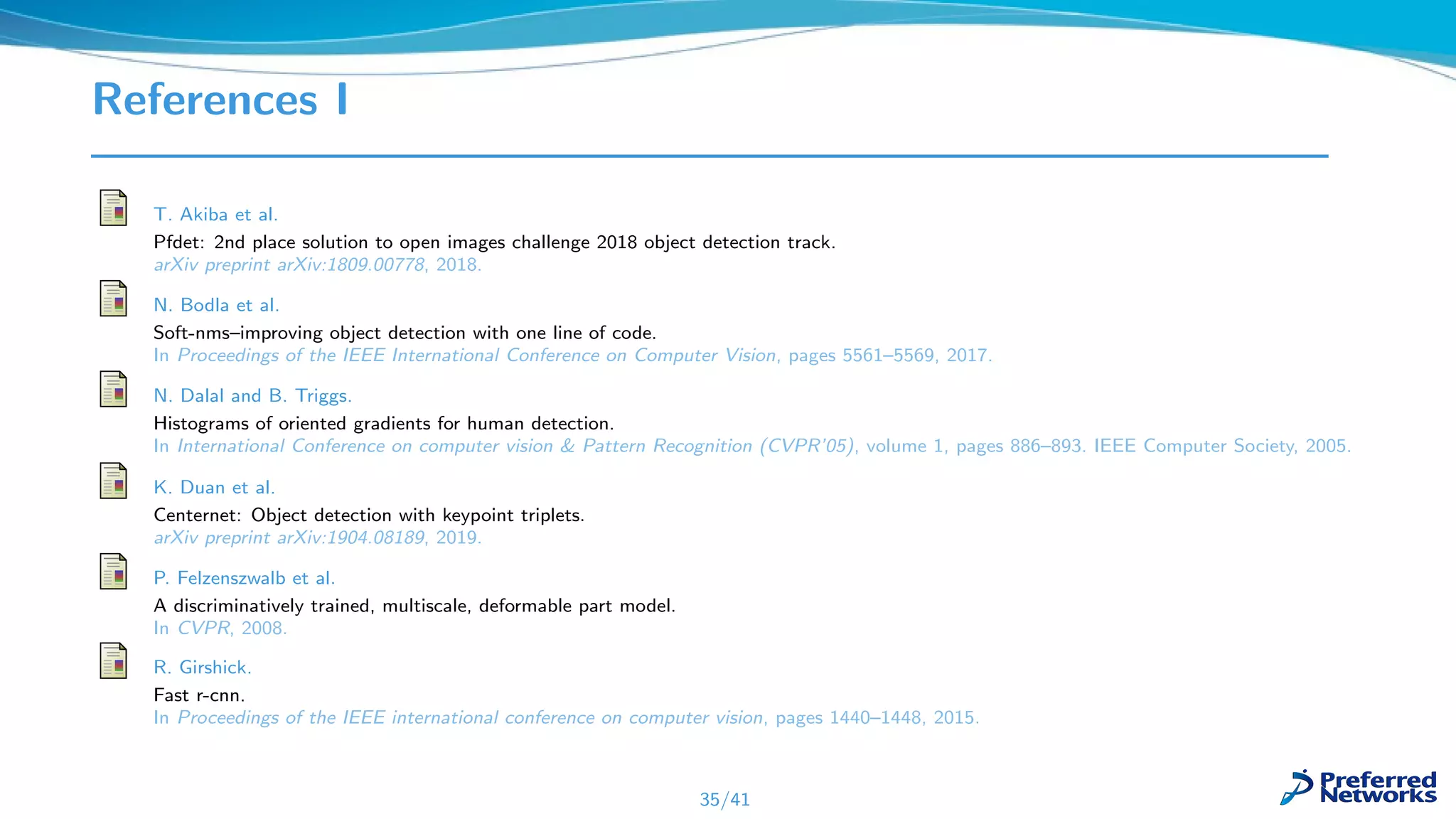 References I
T. Akiba et al.
Pfdet: 2nd place solution to open images challenge 2018 object detection track.
arXiv preprint arXiv:1809.00778, 2018.
N. Bodla et al.
Soft-nms–improving object detection with one line of code.
In Proceedings of the IEEE International Conference on Computer Vision, pages 5561–5569, 2017.
N. Dalal and B. Triggs.
Histograms of oriented gradients for human detection.
In International Conference on computer vision & Pattern Recognition (CVPR’05), volume 1, pages 886–893. IEEE Computer Society, 2005.
K. Duan et al.
Centernet: Object detection with keypoint triplets.
arXiv preprint arXiv:1904.08189, 2019.
P. Felzenszwalb et al.
A discriminatively trained, multiscale, deformable part model.
In CVPR, 2008.
R. Girshick.
Fast r-cnn.
In Proceedings of the IEEE international conference on computer vision, pages 1440–1448, 2015.
35/41
 