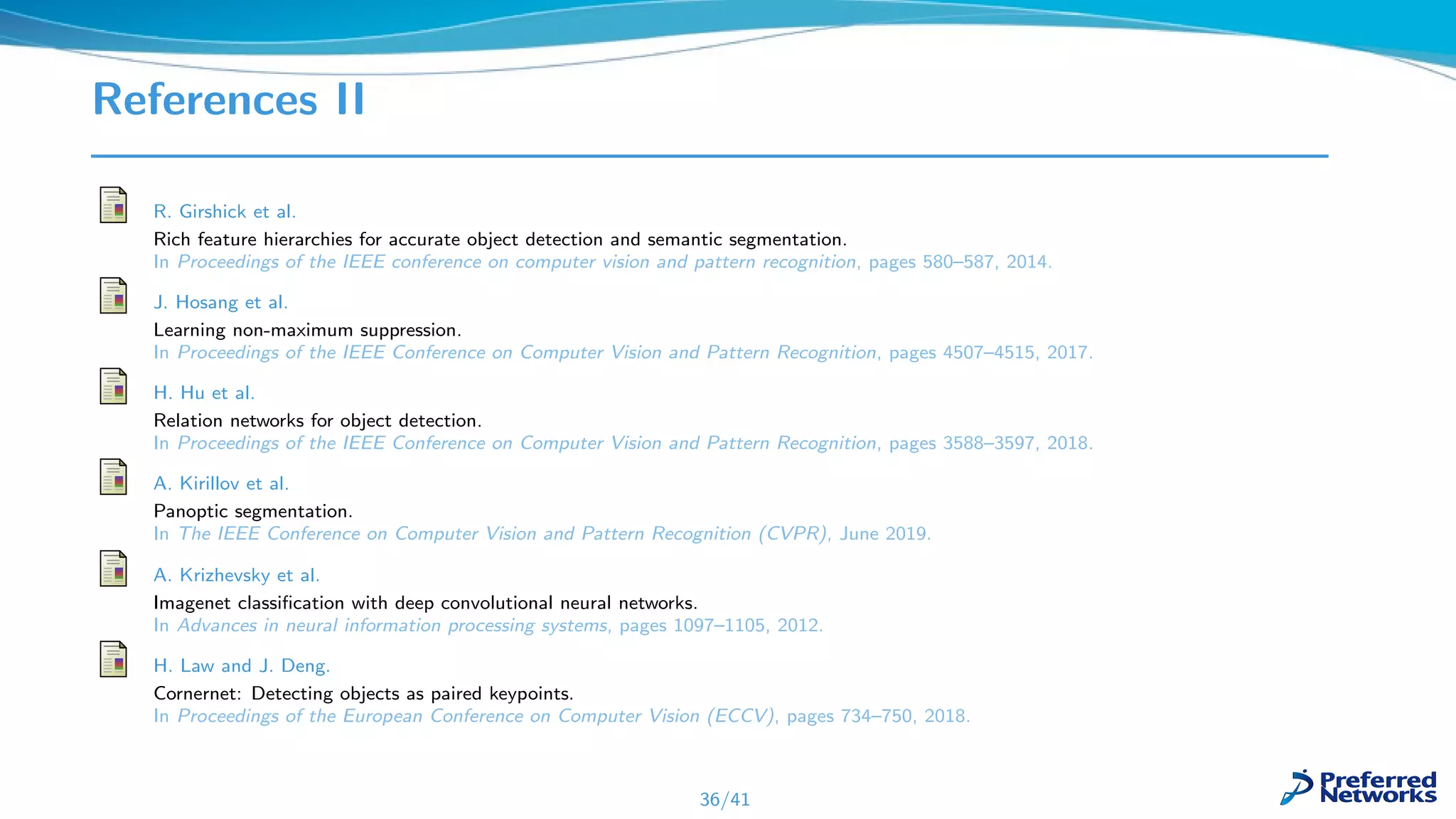 References II
R. Girshick et al.
Rich feature hierarchies for accurate object detection and semantic segmentation.
In Proceedings of the IEEE conference on computer vision and pattern recognition, pages 580–587, 2014.
J. Hosang et al.
Learning non-maximum suppression.
In Proceedings of the IEEE Conference on Computer Vision and Pattern Recognition, pages 4507–4515, 2017.
H. Hu et al.
Relation networks for object detection.
In Proceedings of the IEEE Conference on Computer Vision and Pattern Recognition, pages 3588–3597, 2018.
A. Kirillov et al.
Panoptic segmentation.
In The IEEE Conference on Computer Vision and Pattern Recognition (CVPR), June 2019.
A. Krizhevsky et al.
Imagenet classiﬁcation with deep convolutional neural networks.
In Advances in neural information processing systems, pages 1097–1105, 2012.
H. Law and J. Deng.
Cornernet: Detecting objects as paired keypoints.
In Proceedings of the European Conference on Computer Vision (ECCV), pages 734–750, 2018.
36/41
 
