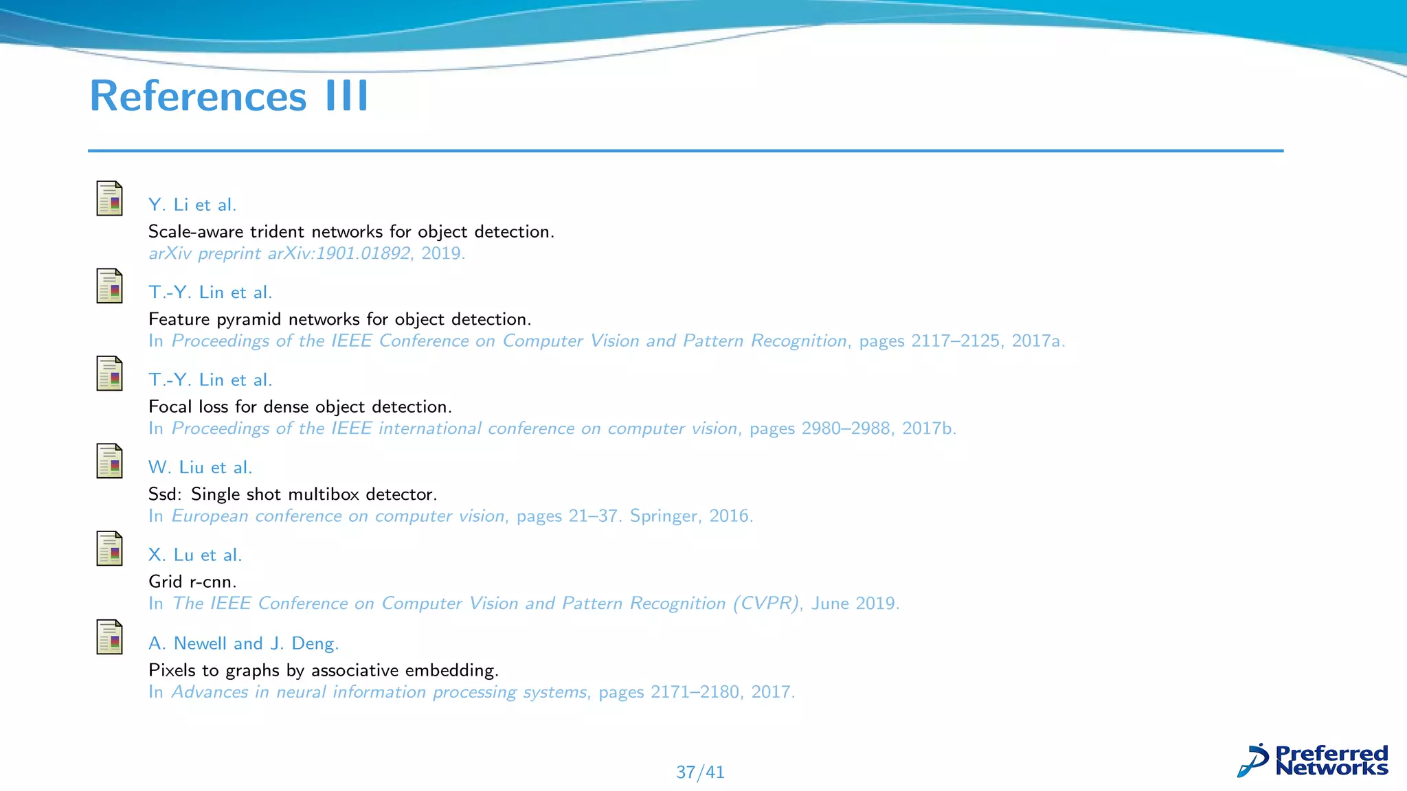 References III
Y. Li et al.
Scale-aware trident networks for object detection.
arXiv preprint arXiv:1901.01892, 2019.
T.-Y. Lin et al.
Feature pyramid networks for object detection.
In Proceedings of the IEEE Conference on Computer Vision and Pattern Recognition, pages 2117–2125, 2017a.
T.-Y. Lin et al.
Focal loss for dense object detection.
In Proceedings of the IEEE international conference on computer vision, pages 2980–2988, 2017b.
W. Liu et al.
Ssd: Single shot multibox detector.
In European conference on computer vision, pages 21–37. Springer, 2016.
X. Lu et al.
Grid r-cnn.
In The IEEE Conference on Computer Vision and Pattern Recognition (CVPR), June 2019.
A. Newell and J. Deng.
Pixels to graphs by associative embedding.
In Advances in neural information processing systems, pages 2171–2180, 2017.
37/41
 