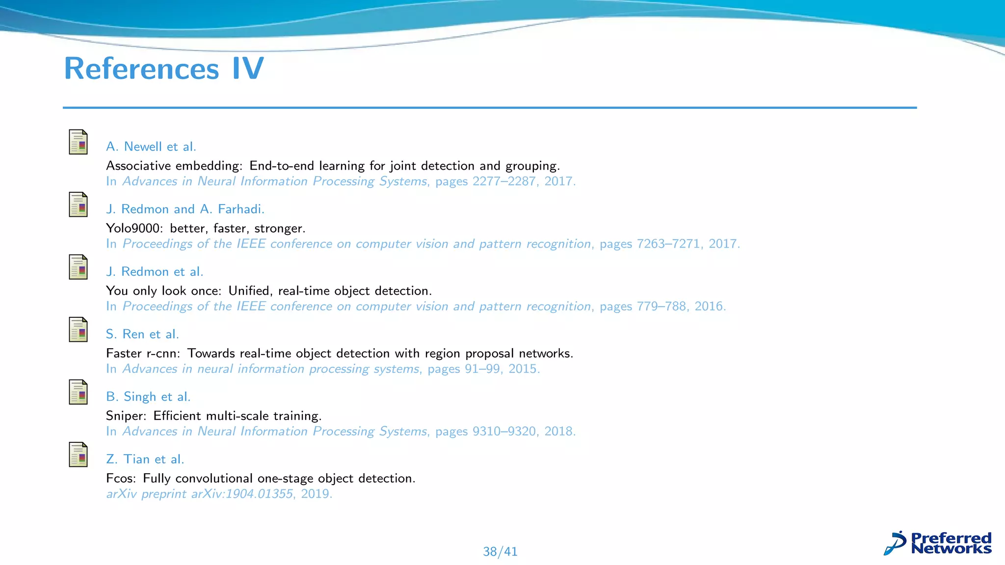References IV
A. Newell et al.
Associative embedding: End-to-end learning for joint detection and grouping.
In Advances in Neural Information Processing Systems, pages 2277–2287, 2017.
J. Redmon and A. Farhadi.
Yolo9000: better, faster, stronger.
In Proceedings of the IEEE conference on computer vision and pattern recognition, pages 7263–7271, 2017.
J. Redmon et al.
You only look once: Uniﬁed, real-time object detection.
In Proceedings of the IEEE conference on computer vision and pattern recognition, pages 779–788, 2016.
S. Ren et al.
Faster r-cnn: Towards real-time object detection with region proposal networks.
In Advances in neural information processing systems, pages 91–99, 2015.
B. Singh et al.
Sniper: Eﬃcient multi-scale training.
In Advances in Neural Information Processing Systems, pages 9310–9320, 2018.
Z. Tian et al.
Fcos: Fully convolutional one-stage object detection.
arXiv preprint arXiv:1904.01355, 2019.
38/41
 