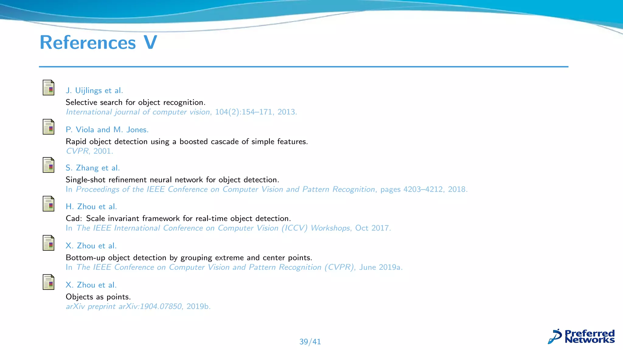 References V
J. Uijlings et al.
Selective search for object recognition.
International journal of computer vision, 104(2):154–171, 2013.
P. Viola and M. Jones.
Rapid object detection using a boosted cascade of simple features.
CVPR, 2001.
S. Zhang et al.
Single-shot reﬁnement neural network for object detection.
In Proceedings of the IEEE Conference on Computer Vision and Pattern Recognition, pages 4203–4212, 2018.
H. Zhou et al.
Cad: Scale invariant framework for real-time object detection.
In The IEEE International Conference on Computer Vision (ICCV) Workshops, Oct 2017.
X. Zhou et al.
Bottom-up object detection by grouping extreme and center points.
In The IEEE Conference on Computer Vision and Pattern Recognition (CVPR), June 2019a.
X. Zhou et al.
Objects as points.
arXiv preprint arXiv:1904.07850, 2019b.
39/41
 