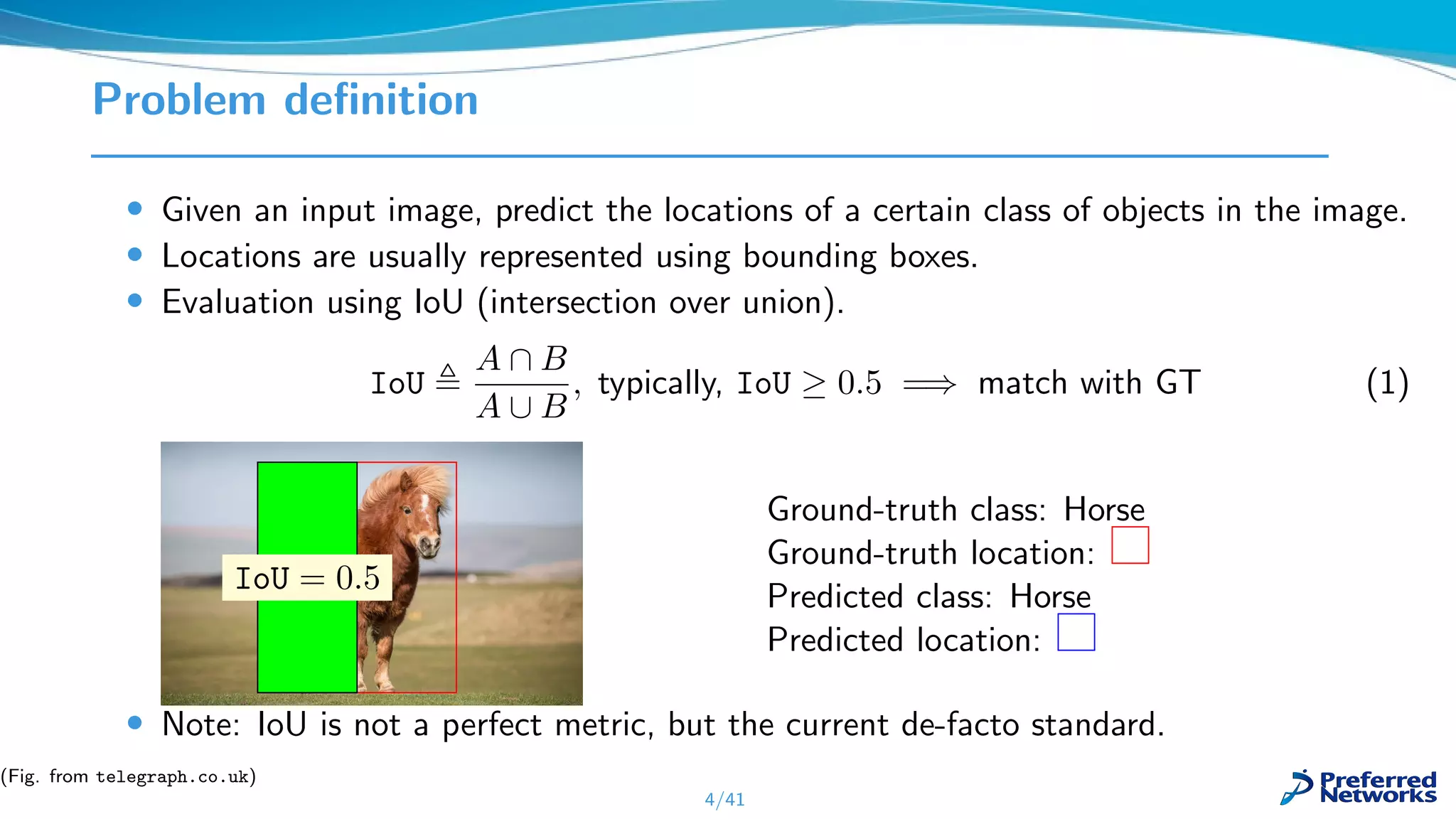 Problem deﬁnition
• Given an input image, predict the locations of a certain class of objects in the image.
• Locations are usually represented using bounding boxes.
• Evaluation using IoU (intersection over union).
IoU
A ∩ B
A ∪ B
, typically, IoU ≥ 0.5 =⇒ match with GT (1)
IoU = 0.5
Ground-truth class: Horse
Ground-truth location:
Predicted class: Horse
Predicted location:
• Note: IoU is not a perfect metric, but the current de-facto standard.
4/41
(Fig. from telegraph.co.uk)
 