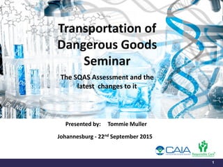 1
Transportation of
Dangerous Goods
Seminar
The SQAS Assessment and the
latest changes to it
Presented by: Tommie Muller
Johannesburg - 22nd September 2015
 