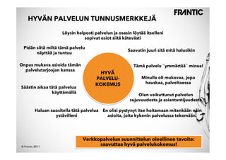 HYVÄN PALVELUN TUNNUSMERKKEJÄ

                       Löysin helposti palvelun ja osasin löytää itselleni
                                 sopivat osiot siitä kätevästi

 Pidän siitä miltä tämä palvelu
                                                        Saavutin juuri sitä mitä halusikin
       näyttää ja tuntuu

Onpas mukava asioida tämän                                Tämä palvelu ymmärtää minua!
  palvelutarjoajan kanssa
                                        HYVÄ
                                       PALVELU-               Minulla oli mukavaa, jopa
                                       KOKEMUS                 hauskaa, palveltaessa
Säästin aikaa tätä palvelua
               käyttämällä
                                                             Olen vaikuttunut palvelun
                                                         sujuvuudesta ja asiantuntijuudesta

          Haluan suositella tätä palvelua En olisi pystynyt itse hoitamaan mitenkään näin
                   ystävilleni              asioita, joita kykenin palvelussa tekemään.




                                 Verkkopalvelun suunnittelun oleellinen tavoite:
© Frantic 2011
                                       saavuttaa hyvä palvelukokemus!
 