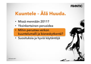 Kuuntele – Älä Huuda.
            •  Missä mennään 2011?
            •  Yksinkertainen perusidea
            •  Mihin perustaa verkon
               kuuntelumalli ja bisneskytkentä?
            •  Suosituksia ja hyviä käytäntöjä




© Frantic 2011
 
