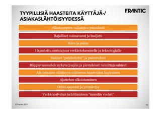 TYYPILLISIÄ HAASTEITA KÄYTTÄJÄ-/
    ASIAKASLÄHTÖISYYDESSÄ
                               Aikaisempien valintojen painolasti

                                Rajalliset voimavarat ja budjetit

                                          Kiire ja paine

                    Hajautettu omistajuus verkkotekemiselle ja teknologialle

                              Sisäiset “painiottelut” ja painotukset

                 Riippuvuussuhde nykytarjoajiin ja pirstaleiset toimittajasuhteet

                     Ajatteluajan vähäisyys suhteessa haasteiden laajuuteen

                                    Ajattelun ulkoistaminen

                                   Omat asenteet ja ymmärrys

                         Verkkopalvelun kehittäminen “muodin vuoksi”

© Frantic 2011                                                                      15
 