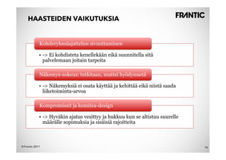 HAASTEIDEN VAIKUTUKSIA


             Kohderyhmäajattelun sivuuttaminen

             •  -> Ei kohdisteta kenellekään eikä suunnitella sitä
                palvelemaan joitain tarpeita

             Näkemys-sokeus: tutkitaan, muttei hyödynnetä

             •  -> Näkemyksiä ei osata käyttää ja kehittää eikä niistä saada
                liiketoiminta-arvoa

             Kompromissit ja komitea-design

             •  -> Hyväkin ajatus vesittyy ja hukkuu kun se altistuu suurelle
                määrälle sopimuksia ja sisäisiä rajoitteita



© Frantic 2011                                                                  16
 