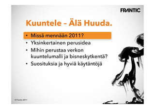 Kuuntele – Älä Huuda.
            •  Missä mennään 2011?
            •  Yksinkertainen perusidea
            •  Mihin perustaa verkon
               kuuntelumalli ja bisneskytkentä?
            •  Suosituksia ja hyviä käytäntöjä




© Frantic 2011
 