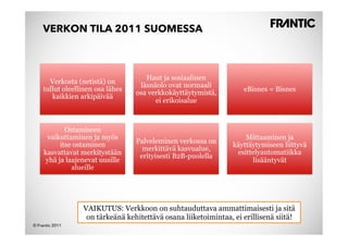 VERKON TILA 2011 SUOMESSA



                                      Haut ja sosiaalinen
       Verkosta (netistä) on
                                    läsnäolo ovat normaali
     tullut oleellinen osa lähes                                    eBisnes = Bisnes
                                   osa verkkokäyttäytymistä,
        kaikkien arkipäivää
                                         ei erikoisalue



             Ostamiseen
      vaikuttaminen ja myös                                          Mittaaminen ja
           itse ostaminen          Palveleminen verkossa on
                                                                 käyttäytymiseen liittyvä
                                     merkittävä kasvualue,
     kasvattavat merkitystään                                     esittelyautomatiikka
                                    erityisesti B2B-puolella
      yhä ja laajenevat uusille                                        lisääntyvät
               alueille




                  VAIKUTUS: Verkkoon on suhtauduttava ammattimaisesti ja sitä
                   on tärkeänä kehitettävä osana liiketoimintaa, ei erillisenä siitä!
© Frantic 2011
 
