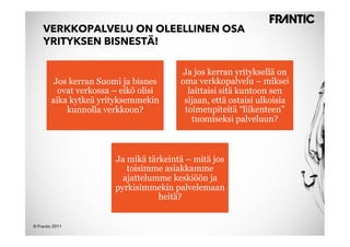 VERKKOPALVELU ON OLEELLINEN OSA
    YRITYKSEN BISNESTÄ!

                                        Ja jos kerran yrityksellä on
         Jos kerran Suomi ja bisnes     oma verkkopalvelu – miksei
          ovat verkossa – eikö olisi      laittaisi sitä kuntoon sen
        aika kytkeä yrityksemmekin       sijaan, että ostaisi ulkoisia
            kunnolla verkkoon?           toimenpiteitä “liikenteen”
                                           tuomiseksi palveluun?



                        Ja mikä tärkeintä – mitä jos
                           toisimme asiakkamme
                          ajattelumme keskiöön ja
                        pyrkisimmekin palvelemaan
                                   heitä?


© Frantic 2011
 