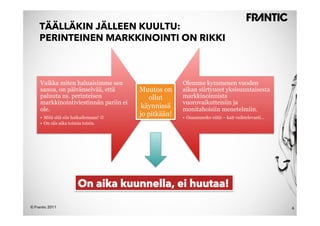 TÄÄLLÄKIN JÄLLEEN KUULTU:
    PERINTEINEN MARKKINOINTI ON RIKKI



     Vaikka miten haluaisimme sen                      Olemme kymmenen vuoden
     sanoa, on päivänselvää, että        Muutos on     aikan siirtyneet yksisuuntaisesta
     paluuta ns. perinteisen                ollut      markkinoinnista
     markkinointiviestinnän pariin ei                  vuorovaikutteisiin ja
     ole.
                                          käynnissä    monitahoisiin menetelmiin.
     •  Mitä sitä siis haikailemaan! !
                                         jo pitkään!   •  Osaammeko niitä – kait vaihtelevasti…
     •  On siis aika toimia toisin.




                        On aika kuunnella, ei huutaa!

© Frantic 2011                                                                                    6
 